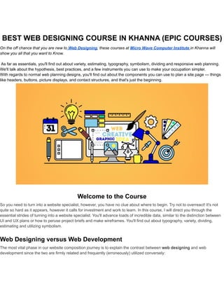 BEST WEB DESIGNING COURSE IN KHANNA (EPIC COURSES)
On the off chance that you are new to Web Designing, these courses at Micro Wave Computer Institute in Khanna will
show you all that you want to Know.
As far as essentials, you'll find out about variety, estimating, typography, symbolism, dividing and responsive web planning.
We'll talk about the hypothesis, best practices, and a few instruments you can use to make your occupation simpler.
With regards to normal web planning designs, you'll find out about the components you can use to plan a site page — things
like headers, buttons, picture displays, and contact structures, and that's just the beginning.
Welcome to the Course
So you need to turn into a website specialist, however, you have no clue about where to begin. Try not to overreact! It's not
quite so hard as it appears, however it calls for investment and work to learn. In this course, I will direct you through the
essential strides of turning into a website specialist. You'll advance loads of incredible data, similar to the distinction between
UI and UX plans or how to peruse project briefs and make wireframes. You'll find out about typography, variety, dividing,
estimating and utilizing symbolism.
Web Designing versus Web Development
The most vital phase in our website composition journey is to explain the contrast between web designing and web
development since the two are firmly related and frequently (erroneously) utilized conversely:
 