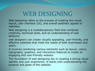 WEB DESIGNING
 Web designing refers to the process of creating the visual
layout, user interface (UI), and overall aesthetic appeal of
websites.
 Web designing is a multidisciplinary field that combines
creativity, technical skills, and an understanding of user
behavior.
 web designers can create visually appealing, user-friendly, and
effective websites that meet the needs of both businesses and
users.
 It involves combining various elements such as layout, colors,
typography, graphics, and interactive features to create an
engaging and user-friendly website.
 The foundation of web designing lies in creating a strong visual
identity and user experience. It starts with understanding the
purpose and goals of the website.
 