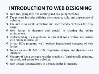 INTRODUCTION TO WEB DESIGNING
 Web Designing involves creating and designing websites.
 The process includes defining the structure, style, and appearance of
websites.
 The aim is to create attractive and user-friendly websites for easy
usage.
 Web design is dynamic and crucial in shaping the online
environment.
 Understanding its importance is essential for effective interaction
with online information.
 In our BCA program, we'll explore fundamental concepts of web
design.
 Topics include HTML, CSS, responsive design, and dynamic user
interfaces.
 Mastery of these concepts enables creation of aesthetically pleasing,
practical, and accessible websites.
 Web design is increasingly in demand in the IT industry.
 