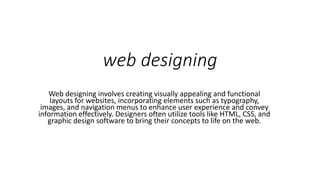 web designing
Web designing involves creating visually appealing and functional
layouts for websites, incorporating elements such as typography,
images, and navigation menus to enhance user experience and convey
information effectively. Designers often utilize tools like HTML, CSS, and
graphic design software to bring their concepts to life on the web.
 