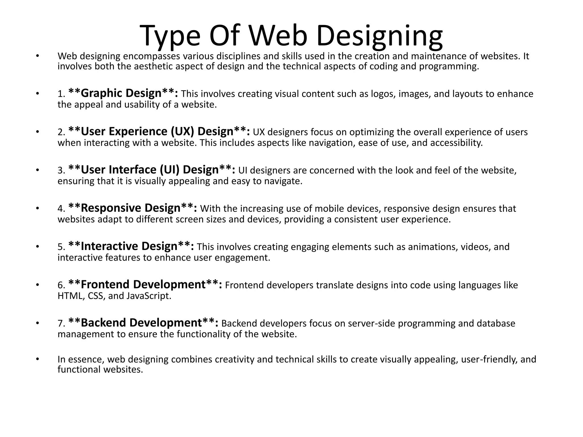 Type Of Web Designing
• Web designing encompasses various disciplines and skills used in the creation and maintenance of websites. It
involves both the aesthetic aspect of design and the technical aspects of coding and programming.
• 1. **Graphic Design**: This involves creating visual content such as logos, images, and layouts to enhance
the appeal and usability of a website.
• 2. **User Experience (UX) Design**: UX designers focus on optimizing the overall experience of users
when interacting with a website. This includes aspects like navigation, ease of use, and accessibility.
• 3. **User Interface (UI) Design**: UI designers are concerned with the look and feel of the website,
ensuring that it is visually appealing and easy to navigate.
• 4. **Responsive Design**: With the increasing use of mobile devices, responsive design ensures that
websites adapt to different screen sizes and devices, providing a consistent user experience.
• 5. **Interactive Design**: This involves creating engaging elements such as animations, videos, and
interactive features to enhance user engagement.
• 6. **Frontend Development**: Frontend developers translate designs into code using languages like
HTML, CSS, and JavaScript.
• 7. **Backend Development**: Backend developers focus on server-side programming and database
management to ensure the functionality of the website.
• In essence, web designing combines creativity and technical skills to create visually appealing, user-friendly, and
functional websites.
 