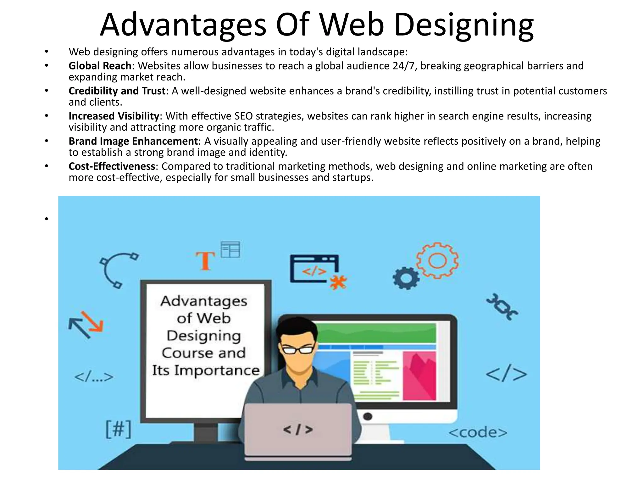 Advantages Of Web Designing
• Web designing offers numerous advantages in today's digital landscape:
• Global Reach: Websites allow businesses to reach a global audience 24/7, breaking geographical barriers and
expanding market reach.
• Credibility and Trust: A well-designed website enhances a brand's credibility, instilling trust in potential customers
and clients.
• Increased Visibility: With effective SEO strategies, websites can rank higher in search engine results, increasing
visibility and attracting more organic traffic.
• Brand Image Enhancement: A visually appealing and user-friendly website reflects positively on a brand, helping
to establish a strong brand image and identity.
• Cost-Effectiveness: Compared to traditional marketing methods, web designing and online marketing are often
more cost-effective, especially for small businesses and startups.
•
 