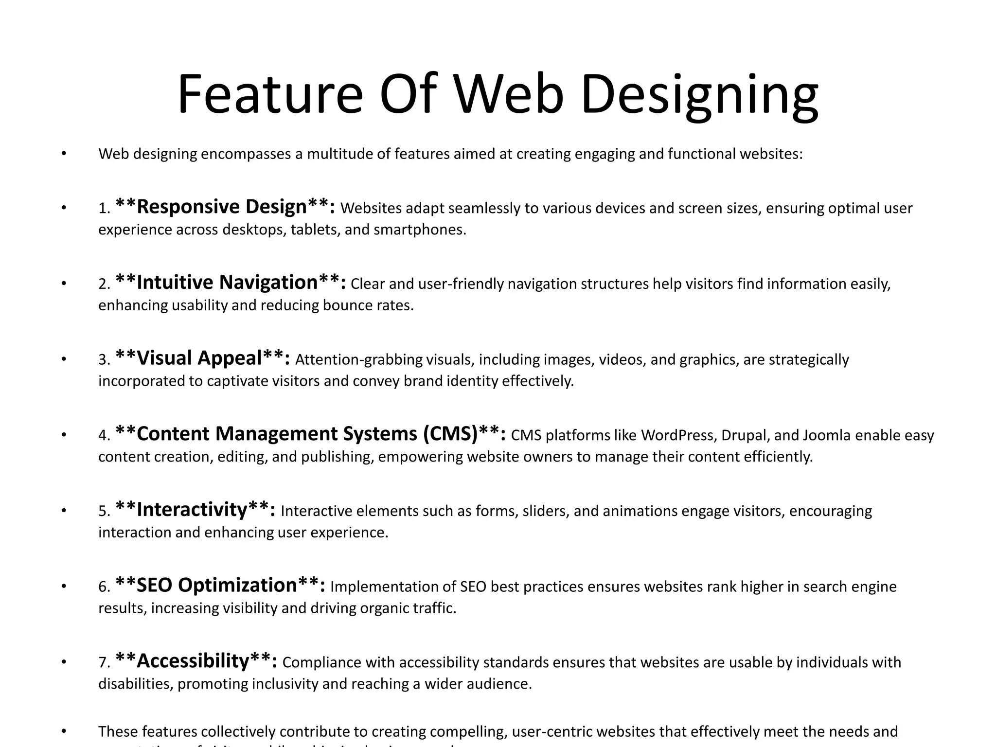 Feature Of Web Designing
• Web designing encompasses a multitude of features aimed at creating engaging and functional websites:
• 1. **Responsive Design**: Websites adapt seamlessly to various devices and screen sizes, ensuring optimal user
experience across desktops, tablets, and smartphones.
• 2. **Intuitive Navigation**: Clear and user-friendly navigation structures help visitors find information easily,
enhancing usability and reducing bounce rates.
• 3. **Visual Appeal**: Attention-grabbing visuals, including images, videos, and graphics, are strategically
incorporated to captivate visitors and convey brand identity effectively.
• 4. **Content Management Systems (CMS)**: CMS platforms like WordPress, Drupal, and Joomla enable easy
content creation, editing, and publishing, empowering website owners to manage their content efficiently.
• 5. **Interactivity**: Interactive elements such as forms, sliders, and animations engage visitors, encouraging
interaction and enhancing user experience.
• 6. **SEO Optimization**: Implementation of SEO best practices ensures websites rank higher in search engine
results, increasing visibility and driving organic traffic.
• 7. **Accessibility**: Compliance with accessibility standards ensures that websites are usable by individuals with
disabilities, promoting inclusivity and reaching a wider audience.
• These features collectively contribute to creating compelling, user-centric websites that effectively meet the needs and
 
