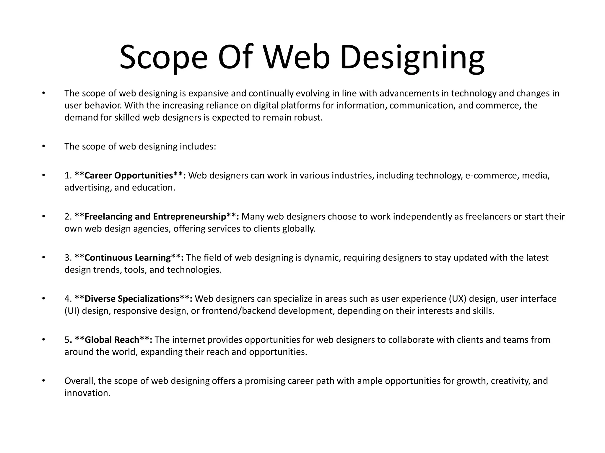 Scope Of Web Designing
• The scope of web designing is expansive and continually evolving in line with advancements in technology and changes in
user behavior. With the increasing reliance on digital platforms for information, communication, and commerce, the
demand for skilled web designers is expected to remain robust.
• The scope of web designing includes:
• 1. **Career Opportunities**: Web designers can work in various industries, including technology, e-commerce, media,
advertising, and education.
• 2. **Freelancing and Entrepreneurship**: Many web designers choose to work independently as freelancers or start their
own web design agencies, offering services to clients globally.
• 3. **Continuous Learning**: The field of web designing is dynamic, requiring designers to stay updated with the latest
design trends, tools, and technologies.
• 4. **Diverse Specializations**: Web designers can specialize in areas such as user experience (UX) design, user interface
(UI) design, responsive design, or frontend/backend development, depending on their interests and skills.
• 5. **Global Reach**: The internet provides opportunities for web designers to collaborate with clients and teams from
around the world, expanding their reach and opportunities.
• Overall, the scope of web designing offers a promising career path with ample opportunities for growth, creativity, and
innovation.
 