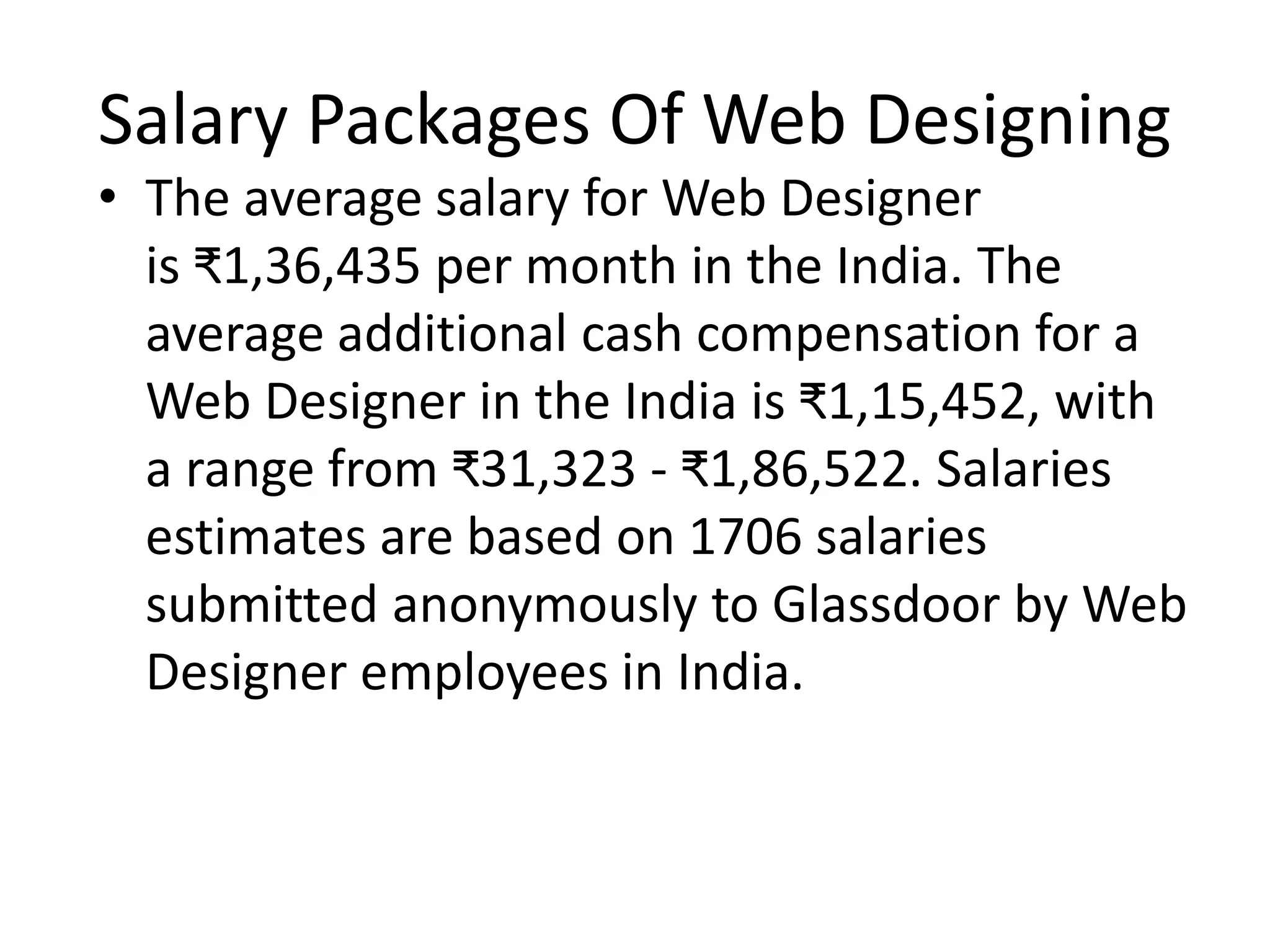 Salary Packages Of Web Designing
• The average salary for Web Designer
is ₹1,36,435 per month in the India. The
average additional cash compensation for a
Web Designer in the India is ₹1,15,452, with
a range from ₹31,323 - ₹1,86,522. Salaries
estimates are based on 1706 salaries
submitted anonymously to Glassdoor by Web
Designer employees in India.
 