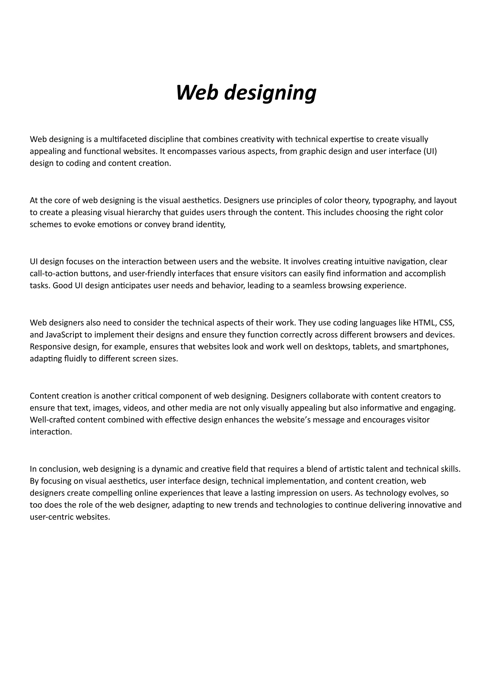 Web designing
Web designing is a multifaceted discipline that combines creativity with technical expertise to create visually
appealing and functional websites. It encompasses various aspects, from graphic design and user interface (UI)
design to coding and content creation.
At the core of web designing is the visual aesthetics. Designers use principles of color theory, typography, and layout
to create a pleasing visual hierarchy that guides users through the content. This includes choosing the right color
schemes to evoke emotions or convey brand identity,
UI design focuses on the interaction between users and the website. It involves creating intuitive navigation, clear
call-to-action buttons, and user-friendly interfaces that ensure visitors can easily find information and accomplish
tasks. Good UI design anticipates user needs and behavior, leading to a seamless browsing experience.
Web designers also need to consider the technical aspects of their work. They use coding languages like HTML, CSS,
and JavaScript to implement their designs and ensure they function correctly across different browsers and devices.
Responsive design, for example, ensures that websites look and work well on desktops, tablets, and smartphones,
adapting fluidly to different screen sizes.
Content creation is another critical component of web designing. Designers collaborate with content creators to
ensure that text, images, videos, and other media are not only visually appealing but also informative and engaging.
Well-crafted content combined with effective design enhances the website’s message and encourages visitor
interaction.
In conclusion, web designing is a dynamic and creative field that requires a blend of artistic talent and technical skills.
By focusing on visual aesthetics, user interface design, technical implementation, and content creation, web
designers create compelling online experiences that leave a lasting impression on users. As technology evolves, so
too does the role of the web designer, adapting to new trends and technologies to continue delivering innovative and
user-centric websites.
 
