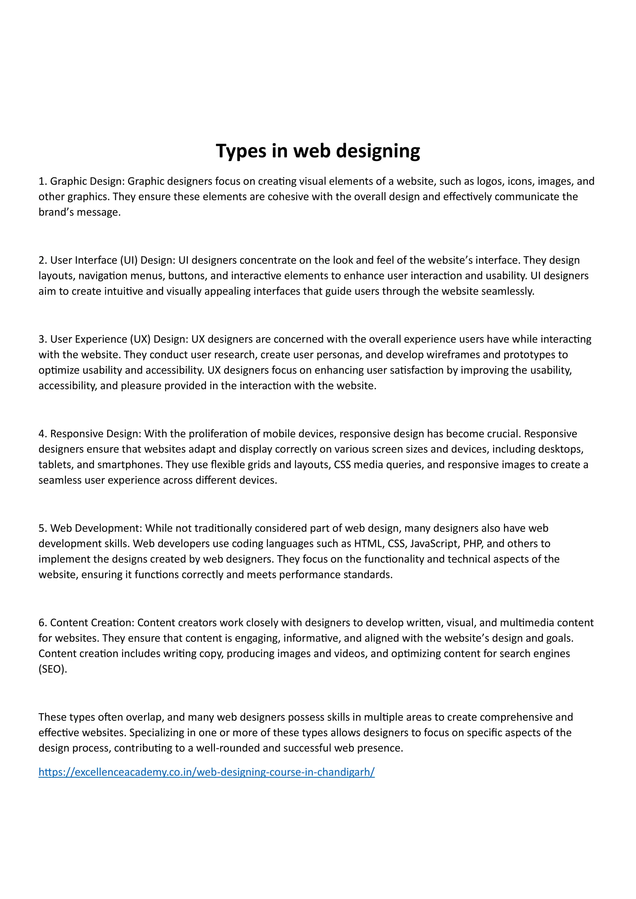 Types in web designing
1. Graphic Design: Graphic designers focus on creating visual elements of a website, such as logos, icons, images, and
other graphics. They ensure these elements are cohesive with the overall design and effectively communicate the
brand’s message.
2. User Interface (UI) Design: UI designers concentrate on the look and feel of the website’s interface. They design
layouts, navigation menus, buttons, and interactive elements to enhance user interaction and usability. UI designers
aim to create intuitive and visually appealing interfaces that guide users through the website seamlessly.
3. User Experience (UX) Design: UX designers are concerned with the overall experience users have while interacting
with the website. They conduct user research, create user personas, and develop wireframes and prototypes to
optimize usability and accessibility. UX designers focus on enhancing user satisfaction by improving the usability,
accessibility, and pleasure provided in the interaction with the website.
4. Responsive Design: With the proliferation of mobile devices, responsive design has become crucial. Responsive
designers ensure that websites adapt and display correctly on various screen sizes and devices, including desktops,
tablets, and smartphones. They use flexible grids and layouts, CSS media queries, and responsive images to create a
seamless user experience across different devices.
5. Web Development: While not traditionally considered part of web design, many designers also have web
development skills. Web developers use coding languages such as HTML, CSS, JavaScript, PHP, and others to
implement the designs created by web designers. They focus on the functionality and technical aspects of the
website, ensuring it functions correctly and meets performance standards.
6. Content Creation: Content creators work closely with designers to develop written, visual, and multimedia content
for websites. They ensure that content is engaging, informative, and aligned with the website’s design and goals.
Content creation includes writing copy, producing images and videos, and optimizing content for search engines
(SEO).
These types often overlap, and many web designers possess skills in multiple areas to create comprehensive and
effective websites. Specializing in one or more of these types allows designers to focus on specific aspects of the
design process, contributing to a well-rounded and successful web presence.
https://excellenceacademy.co.in/web-designing-course-in-chandigarh/
 