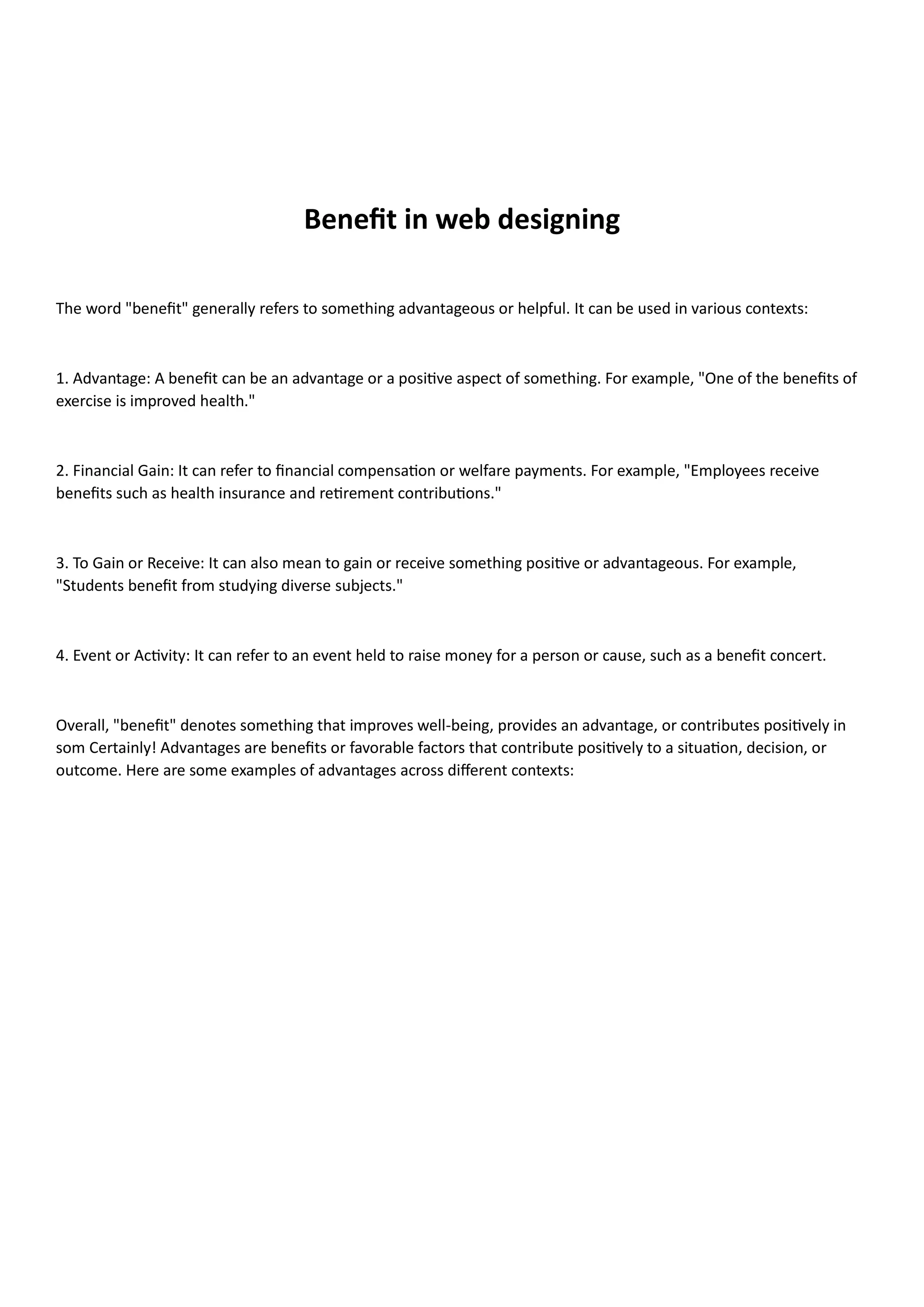 Benefit in web designing
The word "benefit" generally refers to something advantageous or helpful. It can be used in various contexts:
1. Advantage: A benefit can be an advantage or a positive aspect of something. For example, "One of the benefits of
exercise is improved health."
2. Financial Gain: It can refer to financial compensation or welfare payments. For example, "Employees receive
benefits such as health insurance and retirement contributions."
3. To Gain or Receive: It can also mean to gain or receive something positive or advantageous. For example,
"Students benefit from studying diverse subjects."
4. Event or Activity: It can refer to an event held to raise money for a person or cause, such as a benefit concert.
Overall, "benefit" denotes something that improves well-being, provides an advantage, or contributes positively in
som Certainly! Advantages are benefits or favorable factors that contribute positively to a situation, decision, or
outcome. Here are some examples of advantages across different contexts:
 