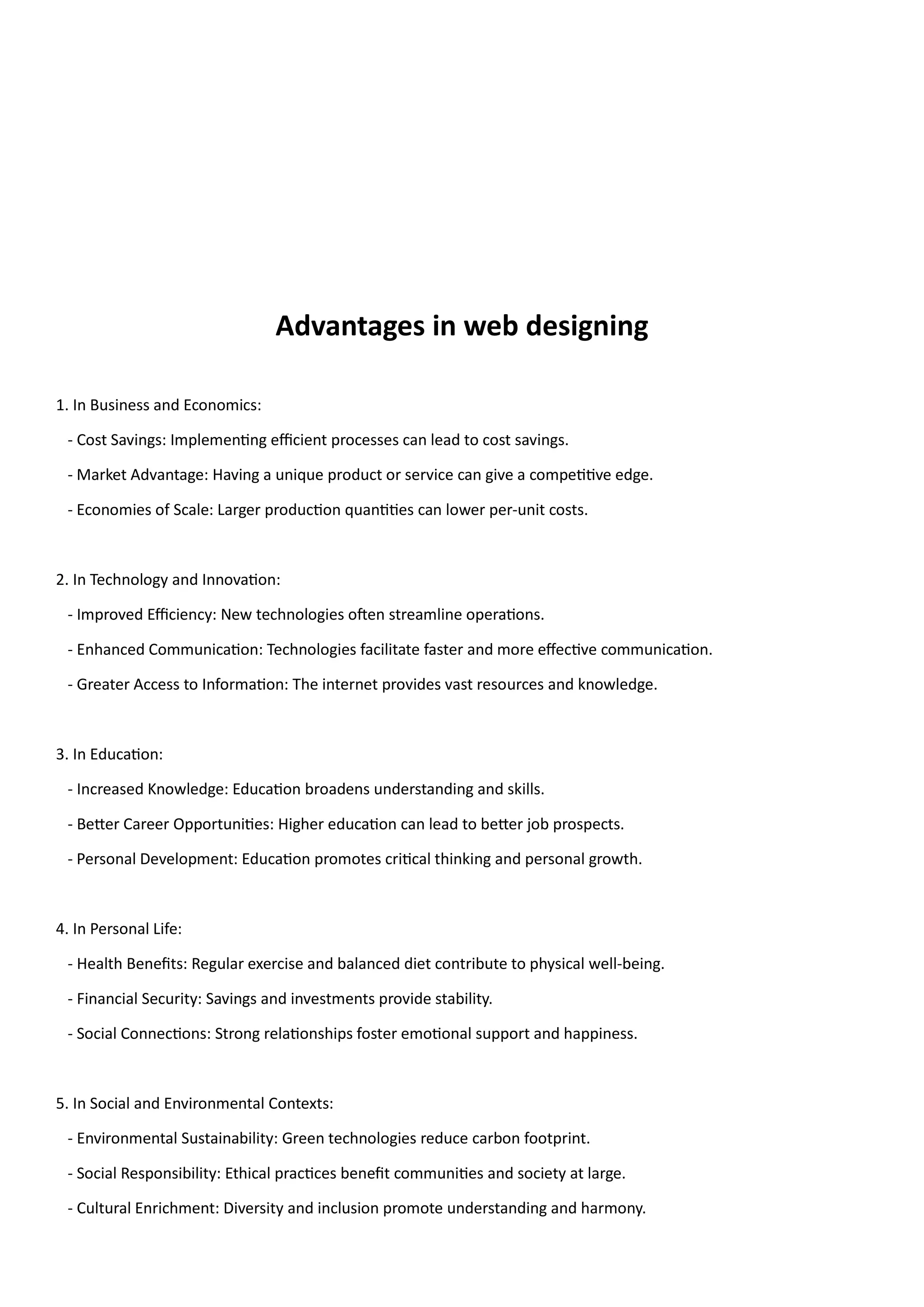 Advantages in web designing
1. In Business and Economics:
- Cost Savings: Implementing efficient processes can lead to cost savings.
- Market Advantage: Having a unique product or service can give a competitive edge.
- Economies of Scale: Larger production quantities can lower per-unit costs.
2. In Technology and Innovation:
- Improved Efficiency: New technologies often streamline operations.
- Enhanced Communication: Technologies facilitate faster and more effective communication.
- Greater Access to Information: The internet provides vast resources and knowledge.
3. In Education:
- Increased Knowledge: Education broadens understanding and skills.
- Better Career Opportunities: Higher education can lead to better job prospects.
- Personal Development: Education promotes critical thinking and personal growth.
4. In Personal Life:
- Health Benefits: Regular exercise and balanced diet contribute to physical well-being.
- Financial Security: Savings and investments provide stability.
- Social Connections: Strong relationships foster emotional support and happiness.
5. In Social and Environmental Contexts:
- Environmental Sustainability: Green technologies reduce carbon footprint.
- Social Responsibility: Ethical practices benefit communities and society at large.
- Cultural Enrichment: Diversity and inclusion promote understanding and harmony.
 
