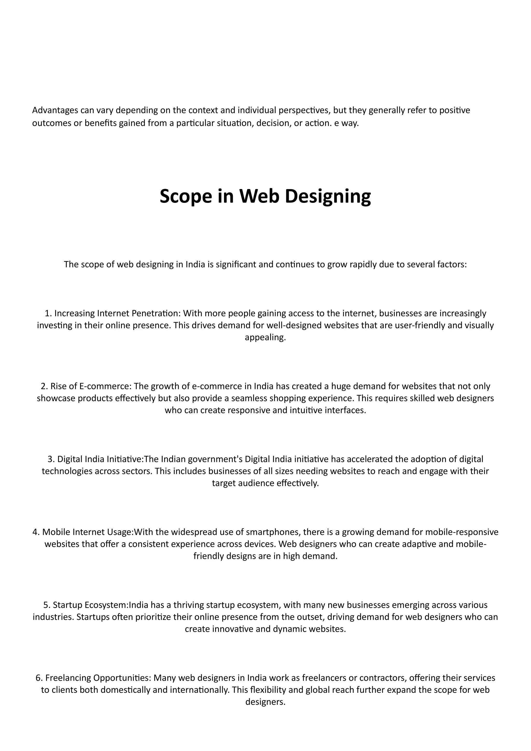 Advantages can vary depending on the context and individual perspectives, but they generally refer to positive
outcomes or benefits gained from a particular situation, decision, or action. e way.
Scope in Web Designing
The scope of web designing in India is significant and continues to grow rapidly due to several factors:
1. Increasing Internet Penetration: With more people gaining access to the internet, businesses are increasingly
investing in their online presence. This drives demand for well-designed websites that are user-friendly and visually
appealing.
2. Rise of E-commerce: The growth of e-commerce in India has created a huge demand for websites that not only
showcase products effectively but also provide a seamless shopping experience. This requires skilled web designers
who can create responsive and intuitive interfaces.
3. Digital India Initiative:The Indian government's Digital India initiative has accelerated the adoption of digital
technologies across sectors. This includes businesses of all sizes needing websites to reach and engage with their
target audience effectively.
4. Mobile Internet Usage:With the widespread use of smartphones, there is a growing demand for mobile-responsive
websites that offer a consistent experience across devices. Web designers who can create adaptive and mobile-
friendly designs are in high demand.
5. Startup Ecosystem:India has a thriving startup ecosystem, with many new businesses emerging across various
industries. Startups often prioritize their online presence from the outset, driving demand for web designers who can
create innovative and dynamic websites.
6. Freelancing Opportunities: Many web designers in India work as freelancers or contractors, offering their services
to clients both domestically and internationally. This flexibility and global reach further expand the scope for web
designers.
 