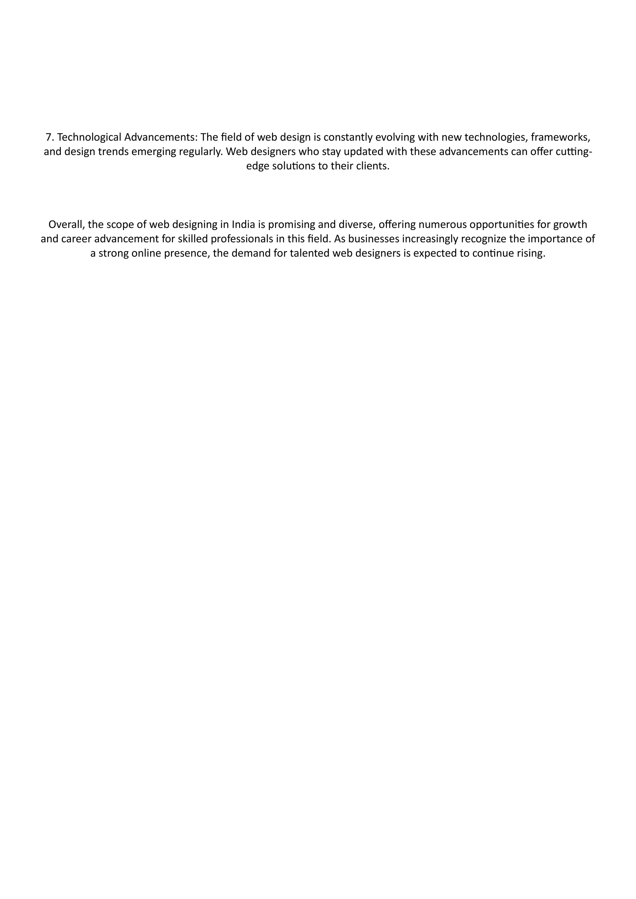 7. Technological Advancements: The field of web design is constantly evolving with new technologies, frameworks,
and design trends emerging regularly. Web designers who stay updated with these advancements can offer cutting-
edge solutions to their clients.
Overall, the scope of web designing in India is promising and diverse, offering numerous opportunities for growth
and career advancement for skilled professionals in this field. As businesses increasingly recognize the importance of
a strong online presence, the demand for talented web designers is expected to continue rising.
 