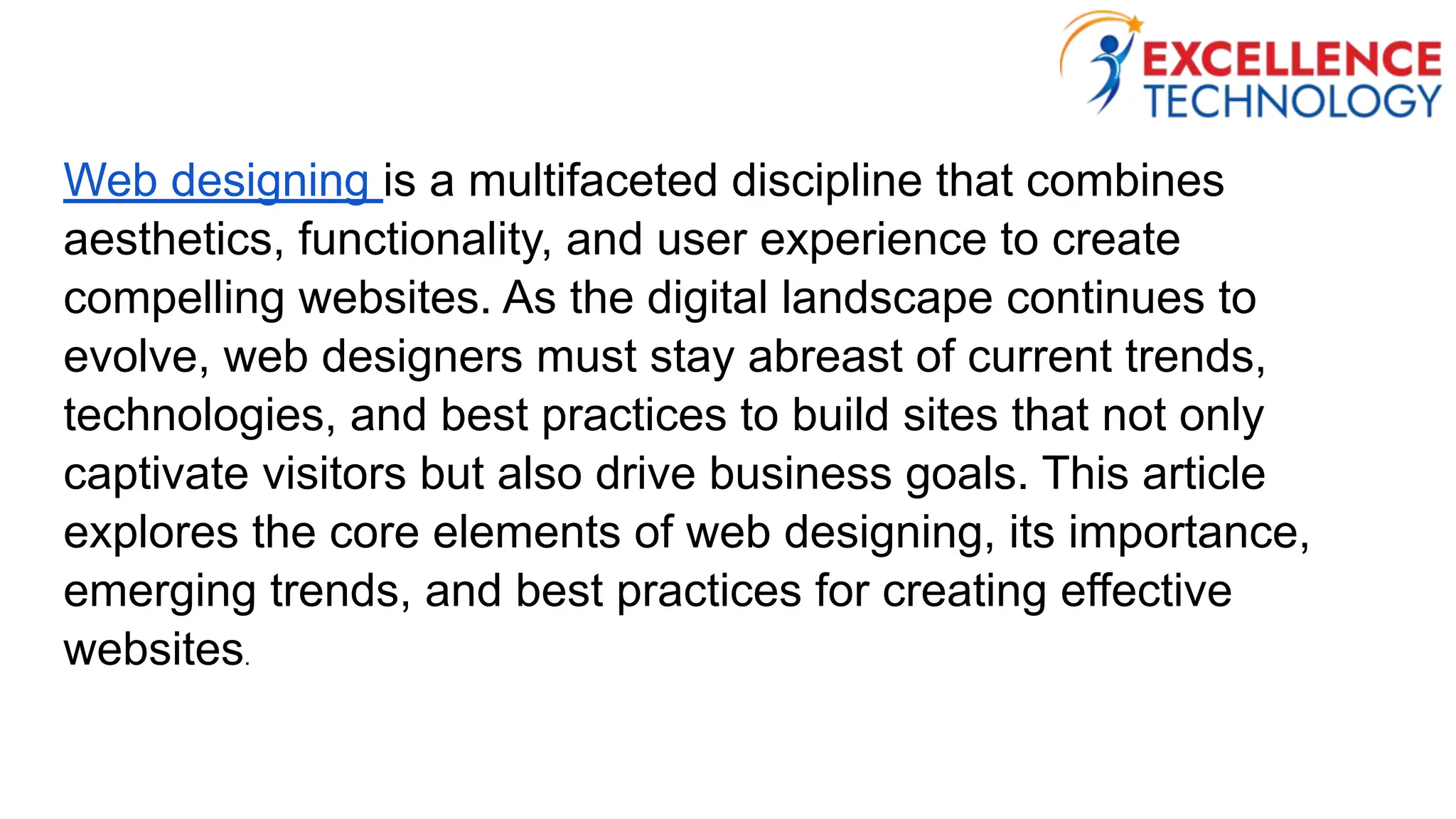 Web designing is a multifaceted discipline that combines
aesthetics, functionality, and user experience to create
compelling websites. As the digital landscape continues to
evolve, web designers must stay abreast of current trends,
technologies, and best practices to build sites that not only
captivate visitors but also drive business goals. This article
explores the core elements of web designing, its importance,
emerging trends, and best practices for creating effective
websites.
 