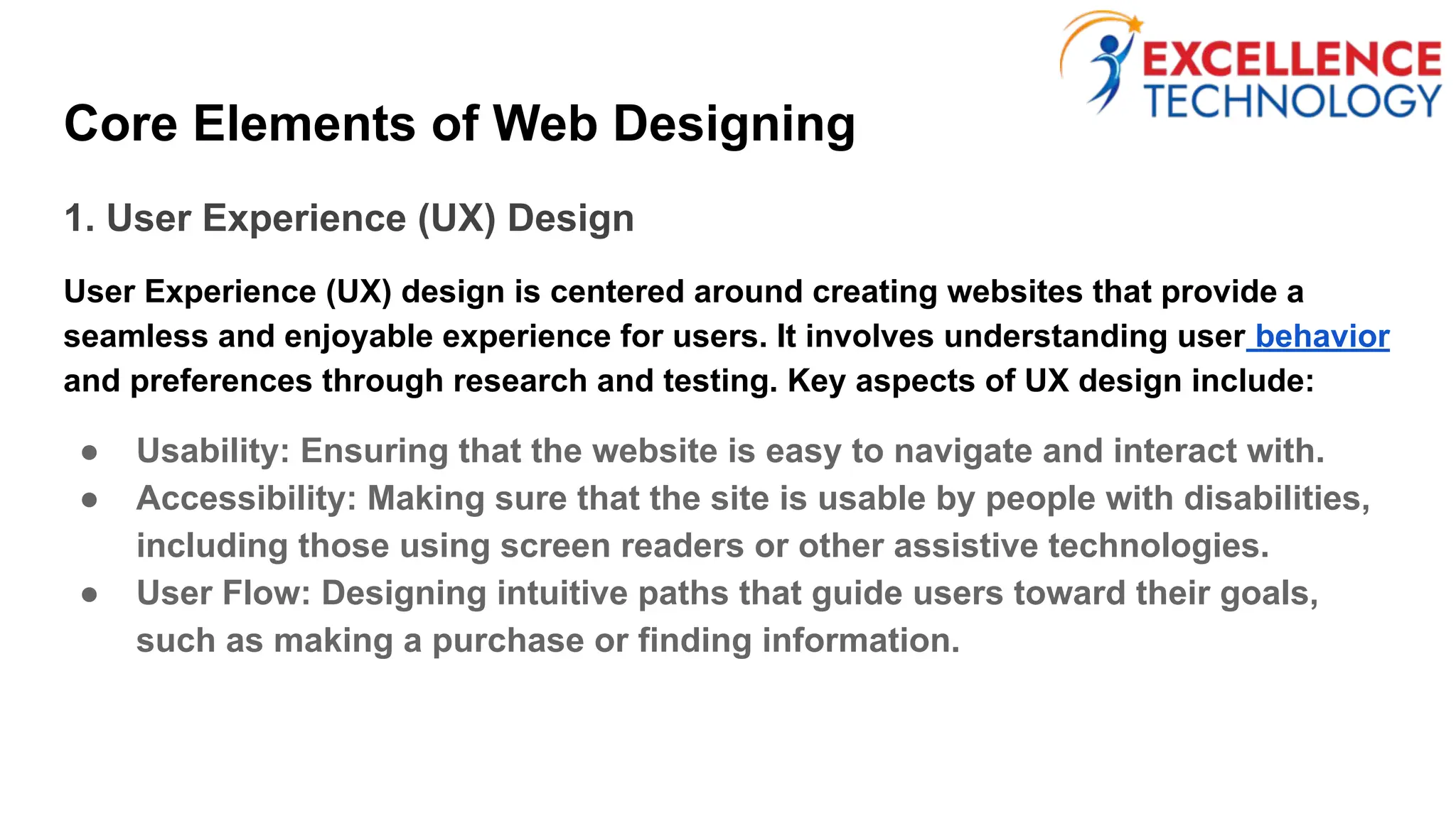 Core Elements of Web Designing
1. User Experience (UX) Design
User Experience (UX) design is centered around creating websites that provide a
seamless and enjoyable experience for users. It involves understanding user behavior
and preferences through research and testing. Key aspects of UX design include:
● Usability: Ensuring that the website is easy to navigate and interact with.
● Accessibility: Making sure that the site is usable by people with disabilities,
including those using screen readers or other assistive technologies.
● User Flow: Designing intuitive paths that guide users toward their goals,
such as making a purchase or finding information.
 