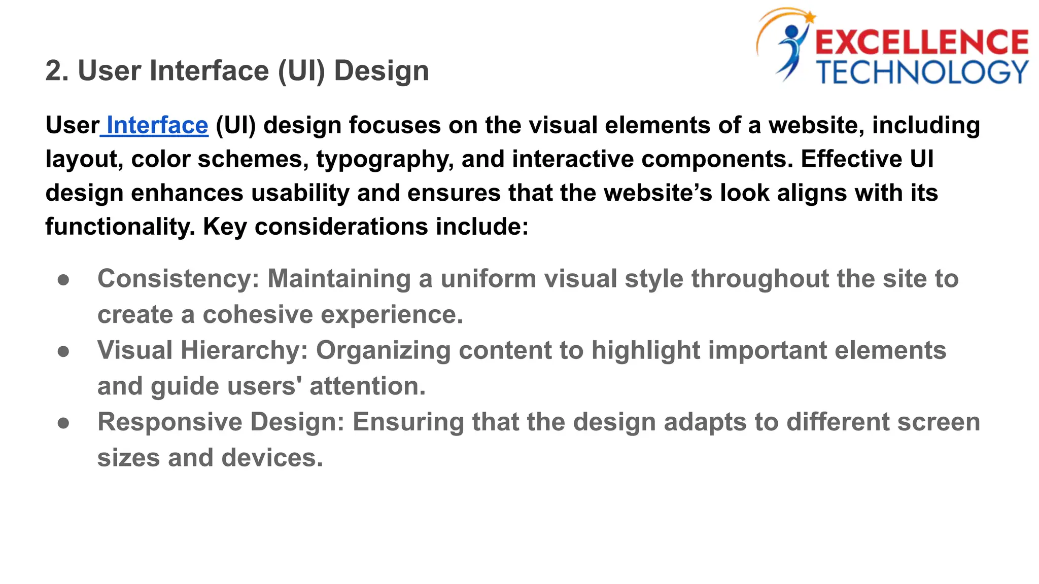 2. User Interface (UI) Design
User Interface (UI) design focuses on the visual elements of a website, including
layout, color schemes, typography, and interactive components. Effective UI
design enhances usability and ensures that the website’s look aligns with its
functionality. Key considerations include:
● Consistency: Maintaining a uniform visual style throughout the site to
create a cohesive experience.
● Visual Hierarchy: Organizing content to highlight important elements
and guide users' attention.
● Responsive Design: Ensuring that the design adapts to different screen
sizes and devices.
 