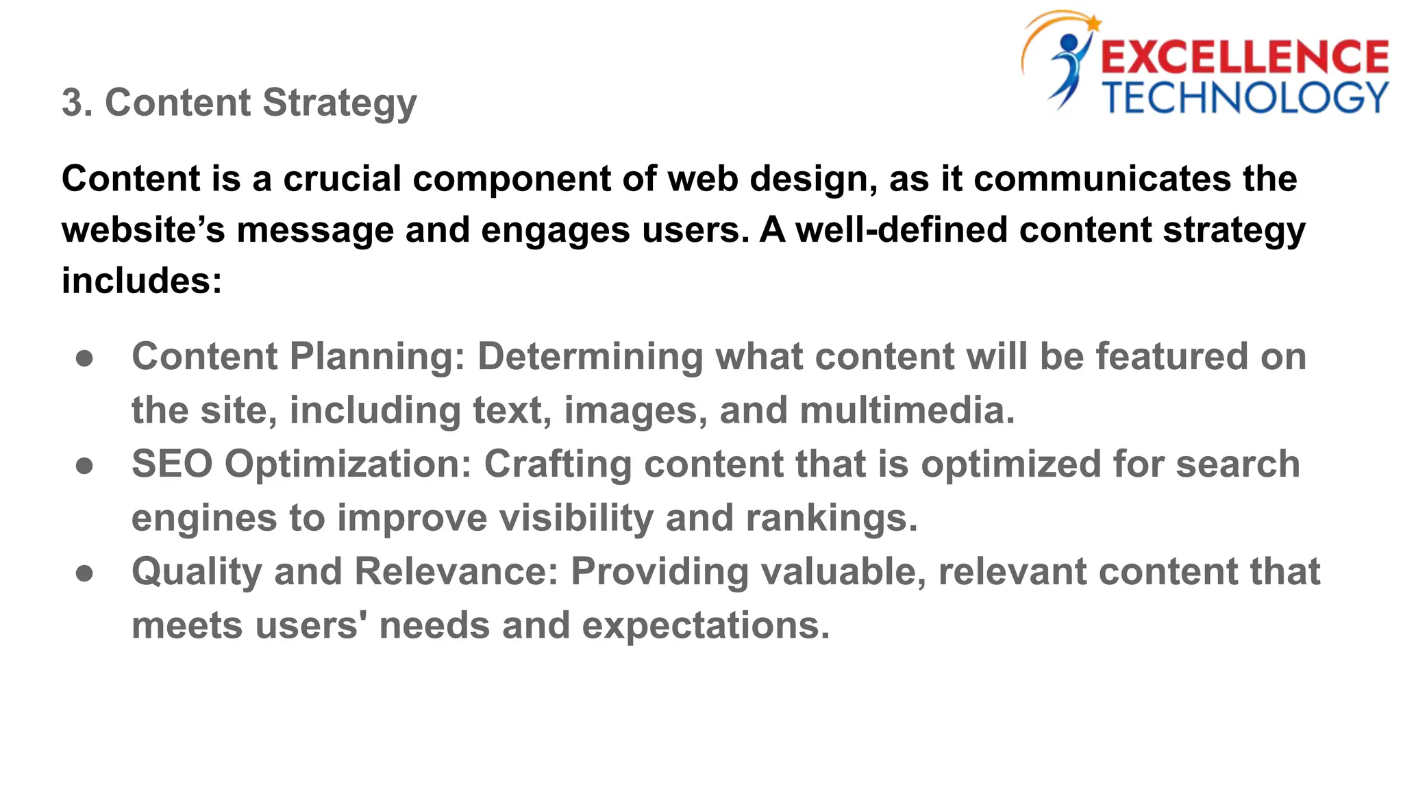 3. Content Strategy
Content is a crucial component of web design, as it communicates the
website’s message and engages users. A well-defined content strategy
includes:
● Content Planning: Determining what content will be featured on
the site, including text, images, and multimedia.
● SEO Optimization: Crafting content that is optimized for search
engines to improve visibility and rankings.
● Quality and Relevance: Providing valuable, relevant content that
meets users' needs and expectations.
 