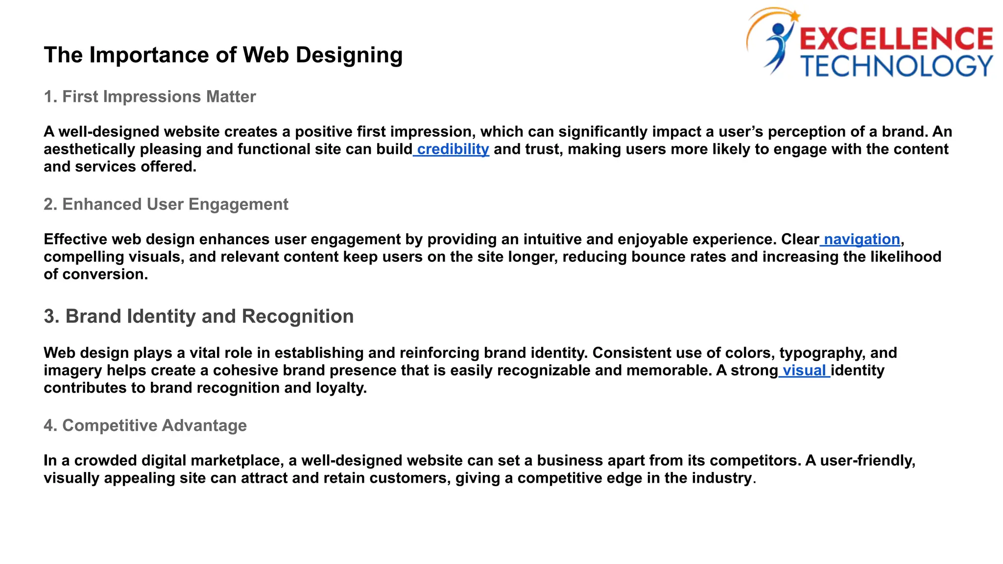 The Importance of Web Designing
1. First Impressions Matter
A well-designed website creates a positive first impression, which can significantly impact a user’s perception of a brand. An
aesthetically pleasing and functional site can build credibility and trust, making users more likely to engage with the content
and services offered.
2. Enhanced User Engagement
Effective web design enhances user engagement by providing an intuitive and enjoyable experience. Clear navigation,
compelling visuals, and relevant content keep users on the site longer, reducing bounce rates and increasing the likelihood
of conversion.
3. Brand Identity and Recognition
Web design plays a vital role in establishing and reinforcing brand identity. Consistent use of colors, typography, and
imagery helps create a cohesive brand presence that is easily recognizable and memorable. A strong visual identity
contributes to brand recognition and loyalty.
4. Competitive Advantage
In a crowded digital marketplace, a well-designed website can set a business apart from its competitors. A user-friendly,
visually appealing site can attract and retain customers, giving a competitive edge in the industry.
 