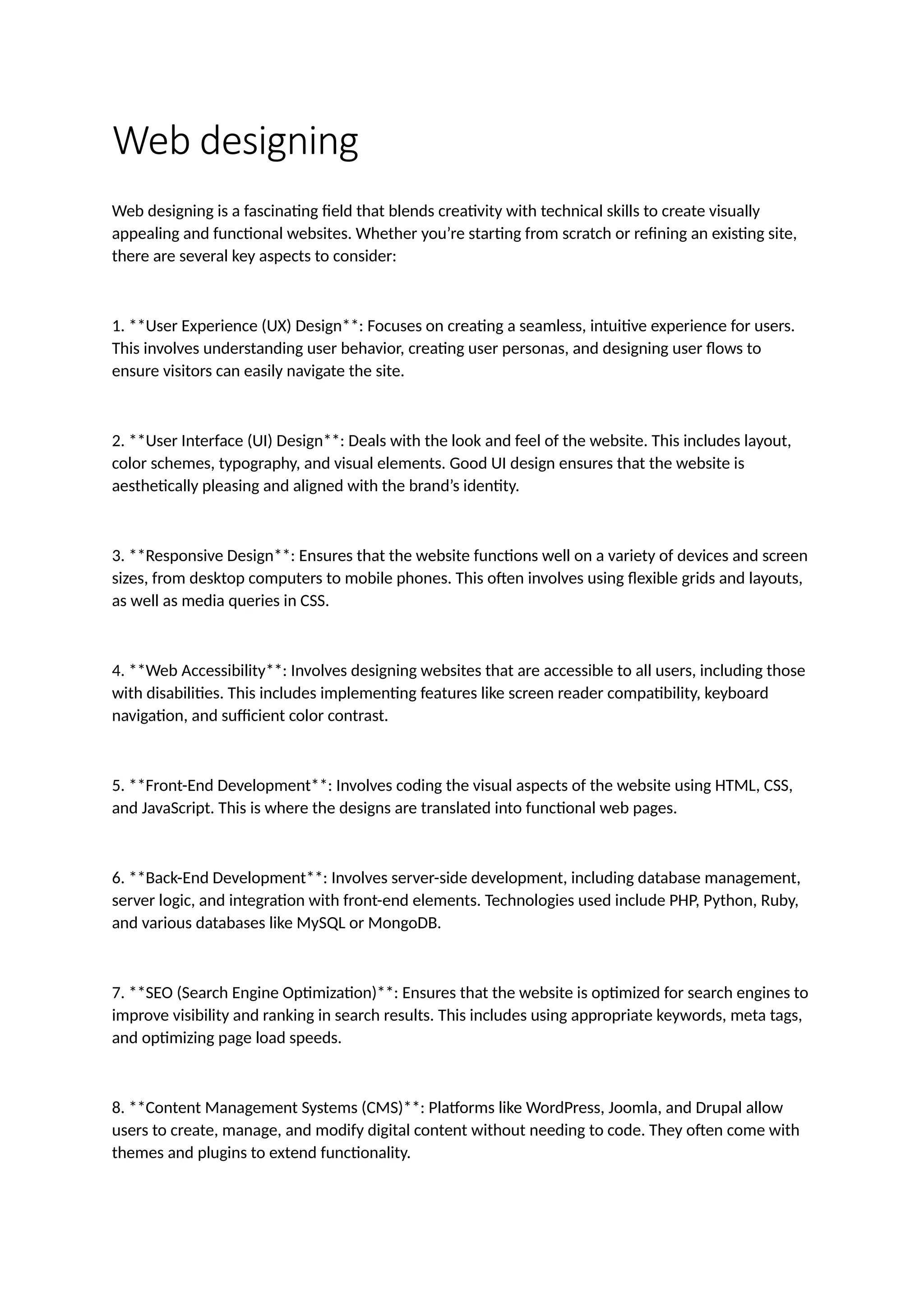 Web designing
Web designing is a fascinating field that blends creativity with technical skills to create visually
appealing and functional websites. Whether you’re starting from scratch or refining an existing site,
there are several key aspects to consider:
1. **User Experience (UX) Design**: Focuses on creating a seamless, intuitive experience for users.
This involves understanding user behavior, creating user personas, and designing user flows to
ensure visitors can easily navigate the site.
2. **User Interface (UI) Design**: Deals with the look and feel of the website. This includes layout,
color schemes, typography, and visual elements. Good UI design ensures that the website is
aesthetically pleasing and aligned with the brand’s identity.
3. **Responsive Design**: Ensures that the website functions well on a variety of devices and screen
sizes, from desktop computers to mobile phones. This often involves using flexible grids and layouts,
as well as media queries in CSS.
4. **Web Accessibility**: Involves designing websites that are accessible to all users, including those
with disabilities. This includes implementing features like screen reader compatibility, keyboard
navigation, and sufficient color contrast.
5. **Front-End Development**: Involves coding the visual aspects of the website using HTML, CSS,
and JavaScript. This is where the designs are translated into functional web pages.
6. **Back-End Development**: Involves server-side development, including database management,
server logic, and integration with front-end elements. Technologies used include PHP, Python, Ruby,
and various databases like MySQL or MongoDB.
7. **SEO (Search Engine Optimization)**: Ensures that the website is optimized for search engines to
improve visibility and ranking in search results. This includes using appropriate keywords, meta tags,
and optimizing page load speeds.
8. **Content Management Systems (CMS)**: Platforms like WordPress, Joomla, and Drupal allow
users to create, manage, and modify digital content without needing to code. They often come with
themes and plugins to extend functionality.
 