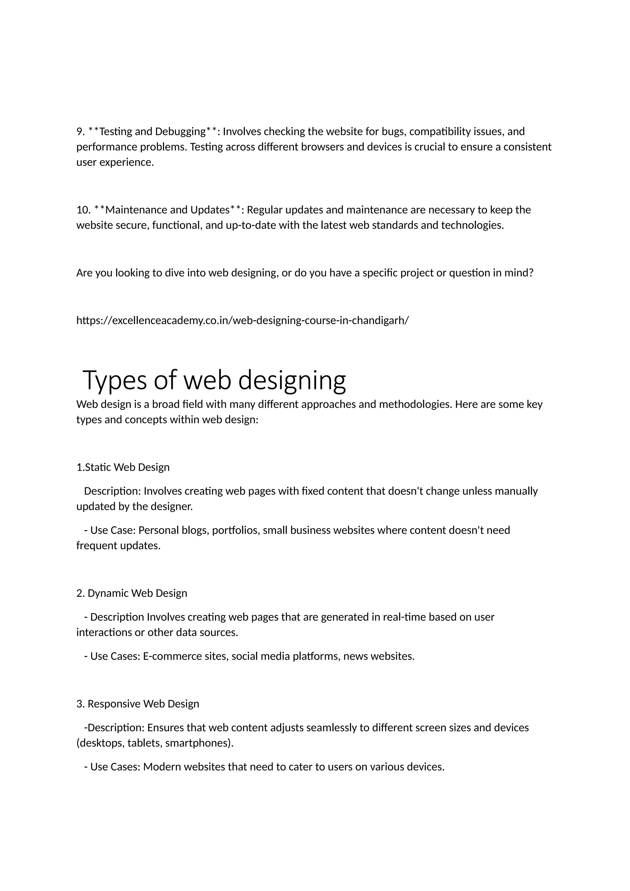 9. **Testing and Debugging**: Involves checking the website for bugs, compatibility issues, and
performance problems. Testing across different browsers and devices is crucial to ensure a consistent
user experience.
10. **Maintenance and Updates**: Regular updates and maintenance are necessary to keep the
website secure, functional, and up-to-date with the latest web standards and technologies.
Are you looking to dive into web designing, or do you have a specific project or question in mind?
https://excellenceacademy.co.in/web-designing-course-in-chandigarh/
Types of web designing
Web design is a broad field with many different approaches and methodologies. Here are some key
types and concepts within web design:
1.Static Web Design
Description: Involves creating web pages with fixed content that doesn't change unless manually
updated by the designer.
- Use Case: Personal blogs, portfolios, small business websites where content doesn't need
frequent updates.
2. Dynamic Web Design
- Description Involves creating web pages that are generated in real-time based on user
interactions or other data sources.
- Use Cases: E-commerce sites, social media platforms, news websites.
3. Responsive Web Design
-Description: Ensures that web content adjusts seamlessly to different screen sizes and devices
(desktops, tablets, smartphones).
- Use Cases: Modern websites that need to cater to users on various devices.
 