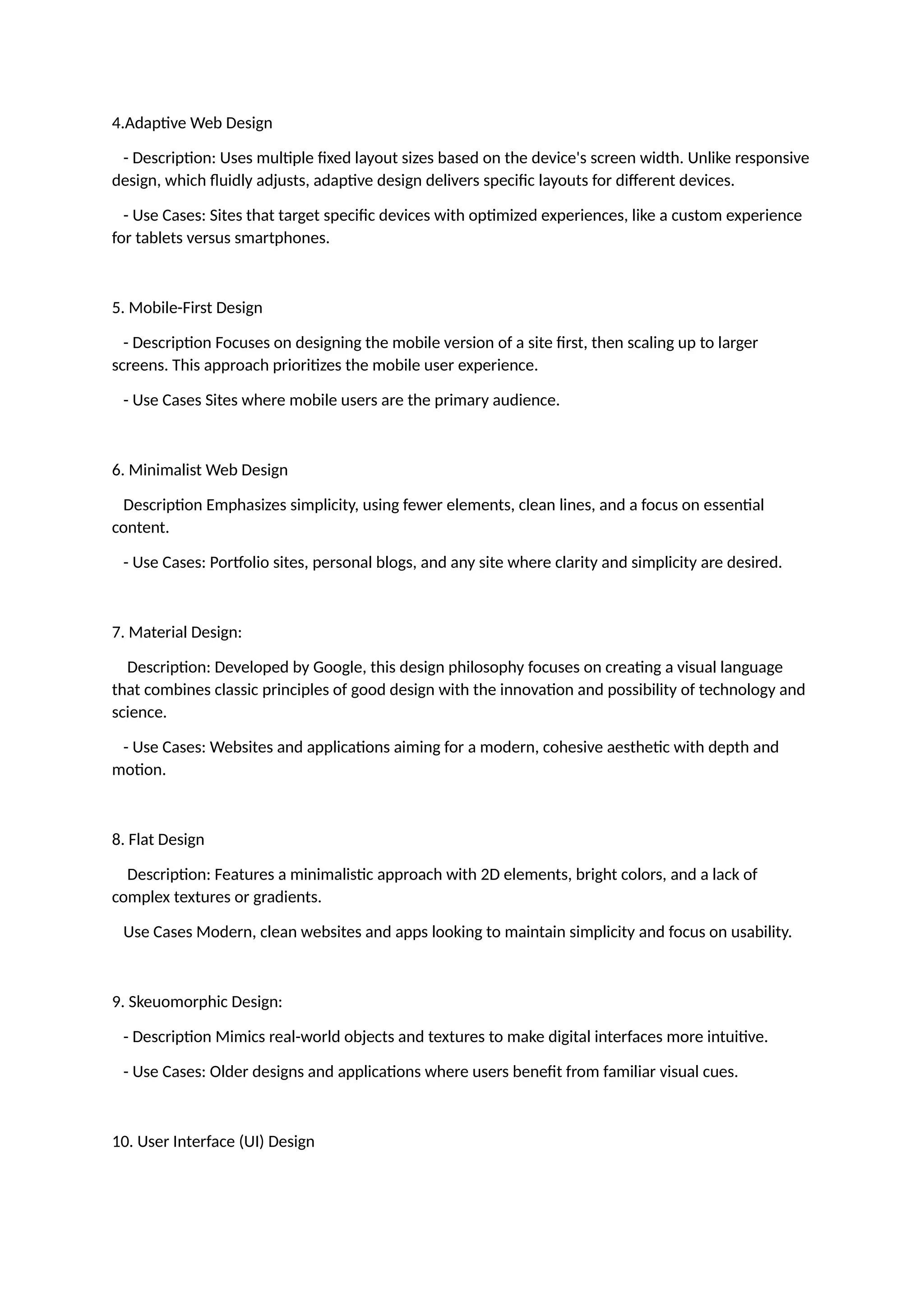 4.Adaptive Web Design
- Description: Uses multiple fixed layout sizes based on the device's screen width. Unlike responsive
design, which fluidly adjusts, adaptive design delivers specific layouts for different devices.
- Use Cases: Sites that target specific devices with optimized experiences, like a custom experience
for tablets versus smartphones.
5. Mobile-First Design
- Description Focuses on designing the mobile version of a site first, then scaling up to larger
screens. This approach prioritizes the mobile user experience.
- Use Cases Sites where mobile users are the primary audience.
6. Minimalist Web Design
Description Emphasizes simplicity, using fewer elements, clean lines, and a focus on essential
content.
- Use Cases: Portfolio sites, personal blogs, and any site where clarity and simplicity are desired.
7. Material Design:
Description: Developed by Google, this design philosophy focuses on creating a visual language
that combines classic principles of good design with the innovation and possibility of technology and
science.
- Use Cases: Websites and applications aiming for a modern, cohesive aesthetic with depth and
motion.
8. Flat Design
Description: Features a minimalistic approach with 2D elements, bright colors, and a lack of
complex textures or gradients.
Use Cases Modern, clean websites and apps looking to maintain simplicity and focus on usability.
9. Skeuomorphic Design:
- Description Mimics real-world objects and textures to make digital interfaces more intuitive.
- Use Cases: Older designs and applications where users benefit from familiar visual cues.
10. User Interface (UI) Design
 
