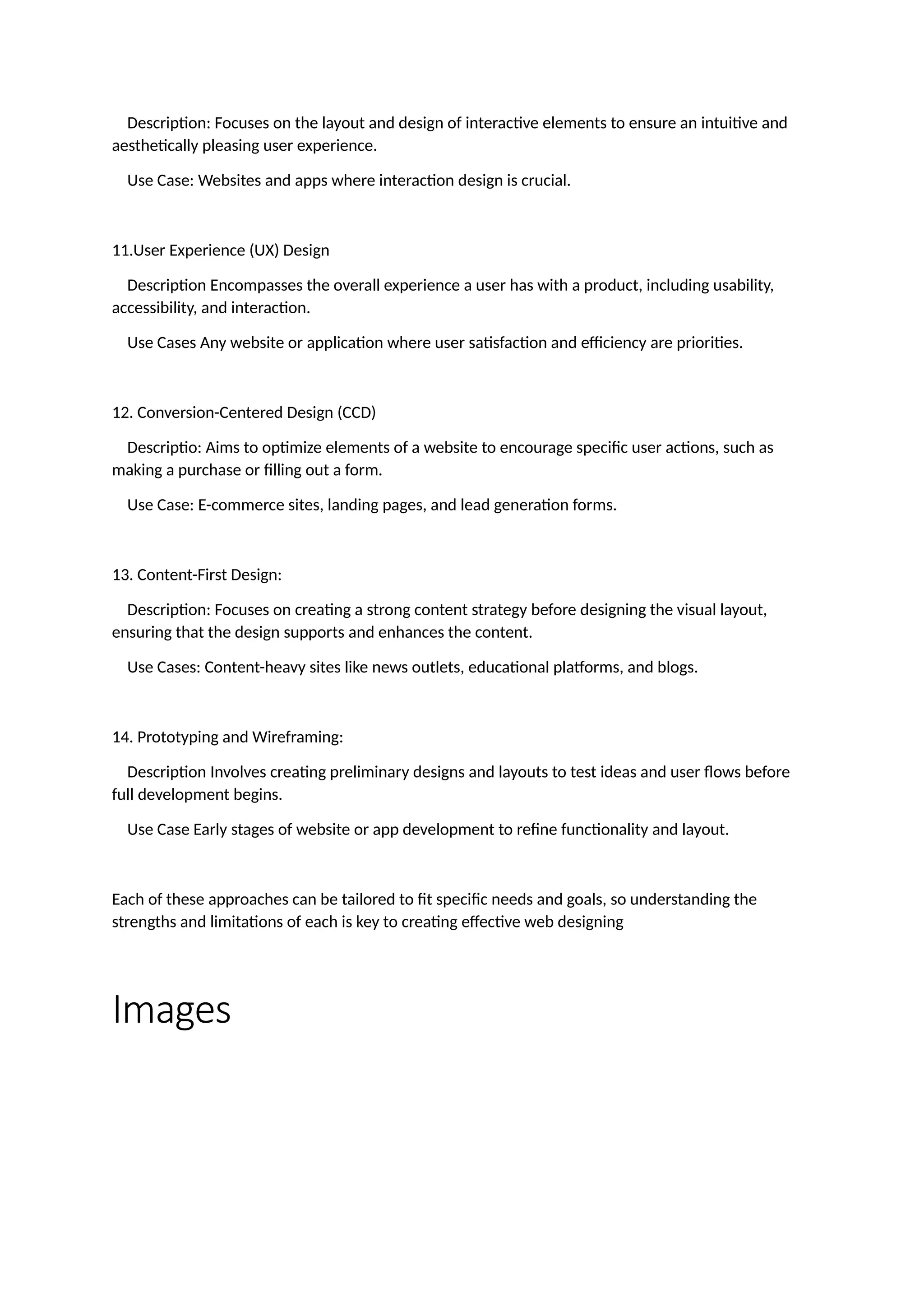 Description: Focuses on the layout and design of interactive elements to ensure an intuitive and
aesthetically pleasing user experience.
Use Case: Websites and apps where interaction design is crucial.
11.User Experience (UX) Design
Description Encompasses the overall experience a user has with a product, including usability,
accessibility, and interaction.
Use Cases Any website or application where user satisfaction and efficiency are priorities.
12. Conversion-Centered Design (CCD)
Descriptio: Aims to optimize elements of a website to encourage specific user actions, such as
making a purchase or filling out a form.
Use Case: E-commerce sites, landing pages, and lead generation forms.
13. Content-First Design:
Description: Focuses on creating a strong content strategy before designing the visual layout,
ensuring that the design supports and enhances the content.
Use Cases: Content-heavy sites like news outlets, educational platforms, and blogs.
14. Prototyping and Wireframing:
Description Involves creating preliminary designs and layouts to test ideas and user flows before
full development begins.
Use Case Early stages of website or app development to refine functionality and layout.
Each of these approaches can be tailored to fit specific needs and goals, so understanding the
strengths and limitations of each is key to creating effective web designing
Images
 
