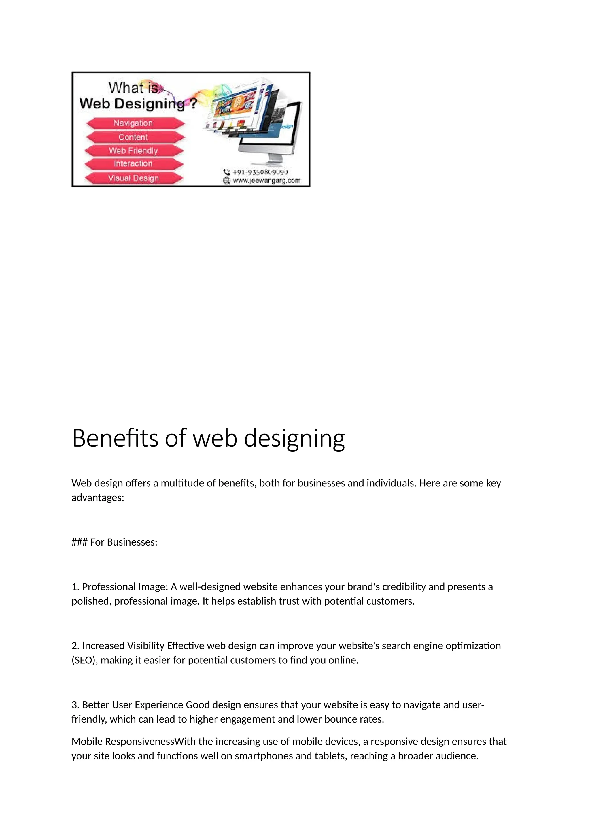 Benefits of web designing
Web design offers a multitude of benefits, both for businesses and individuals. Here are some key
advantages:
### For Businesses:
1. Professional Image: A well-designed website enhances your brand's credibility and presents a
polished, professional image. It helps establish trust with potential customers.
2. Increased Visibility Effective web design can improve your website’s search engine optimization
(SEO), making it easier for potential customers to find you online.
3. Better User Experience Good design ensures that your website is easy to navigate and user-
friendly, which can lead to higher engagement and lower bounce rates.
Mobile ResponsivenessWith the increasing use of mobile devices, a responsive design ensures that
your site looks and functions well on smartphones and tablets, reaching a broader audience.
 