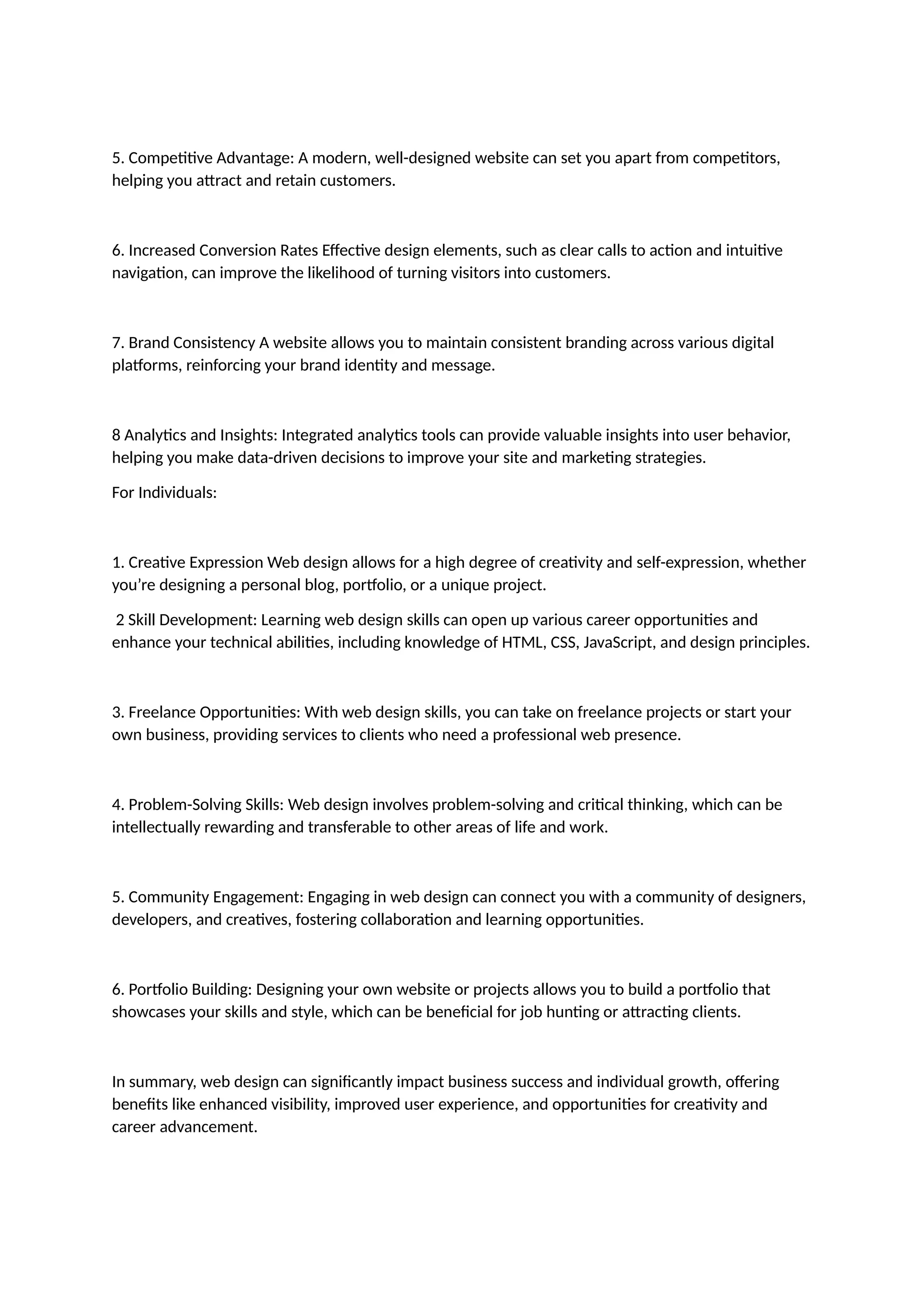 5. Competitive Advantage: A modern, well-designed website can set you apart from competitors,
helping you attract and retain customers.
6. Increased Conversion Rates Effective design elements, such as clear calls to action and intuitive
navigation, can improve the likelihood of turning visitors into customers.
7. Brand Consistency A website allows you to maintain consistent branding across various digital
platforms, reinforcing your brand identity and message.
8 Analytics and Insights: Integrated analytics tools can provide valuable insights into user behavior,
helping you make data-driven decisions to improve your site and marketing strategies.
For Individuals:
1. Creative Expression Web design allows for a high degree of creativity and self-expression, whether
you’re designing a personal blog, portfolio, or a unique project.
2 Skill Development: Learning web design skills can open up various career opportunities and
enhance your technical abilities, including knowledge of HTML, CSS, JavaScript, and design principles.
3. Freelance Opportunities: With web design skills, you can take on freelance projects or start your
own business, providing services to clients who need a professional web presence.
4. Problem-Solving Skills: Web design involves problem-solving and critical thinking, which can be
intellectually rewarding and transferable to other areas of life and work.
5. Community Engagement: Engaging in web design can connect you with a community of designers,
developers, and creatives, fostering collaboration and learning opportunities.
6. Portfolio Building: Designing your own website or projects allows you to build a portfolio that
showcases your skills and style, which can be beneficial for job hunting or attracting clients.
In summary, web design can significantly impact business success and individual growth, offering
benefits like enhanced visibility, improved user experience, and opportunities for creativity and
career advancement.
 