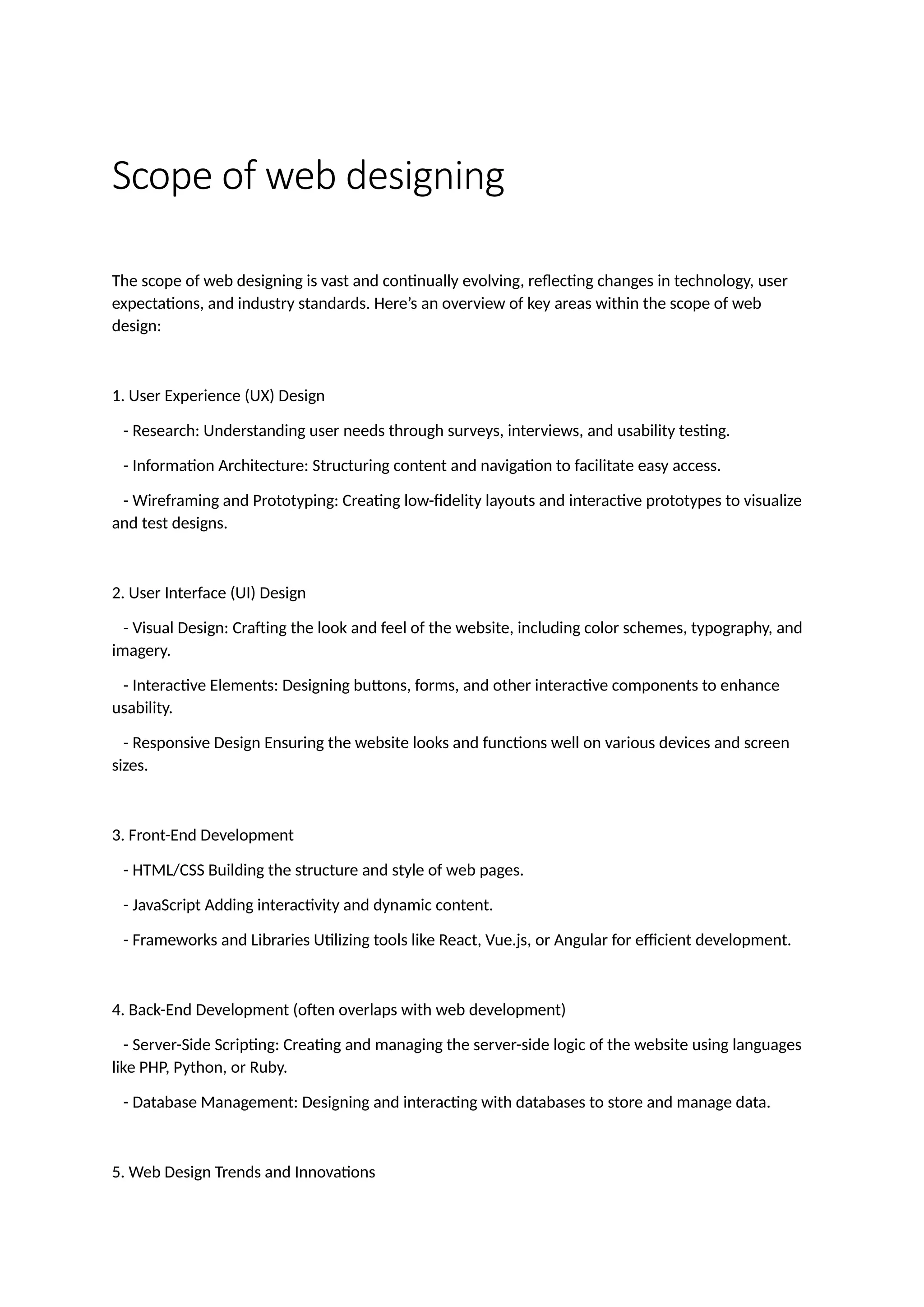 Scope of web designing
The scope of web designing is vast and continually evolving, reflecting changes in technology, user
expectations, and industry standards. Here’s an overview of key areas within the scope of web
design:
1. User Experience (UX) Design
- Research: Understanding user needs through surveys, interviews, and usability testing.
- Information Architecture: Structuring content and navigation to facilitate easy access.
- Wireframing and Prototyping: Creating low-fidelity layouts and interactive prototypes to visualize
and test designs.
2. User Interface (UI) Design
- Visual Design: Crafting the look and feel of the website, including color schemes, typography, and
imagery.
- Interactive Elements: Designing buttons, forms, and other interactive components to enhance
usability.
- Responsive Design Ensuring the website looks and functions well on various devices and screen
sizes.
3. Front-End Development
- HTML/CSS Building the structure and style of web pages.
- JavaScript Adding interactivity and dynamic content.
- Frameworks and Libraries Utilizing tools like React, Vue.js, or Angular for efficient development.
4. Back-End Development (often overlaps with web development)
- Server-Side Scripting: Creating and managing the server-side logic of the website using languages
like PHP, Python, or Ruby.
- Database Management: Designing and interacting with databases to store and manage data.
5. Web Design Trends and Innovations
 