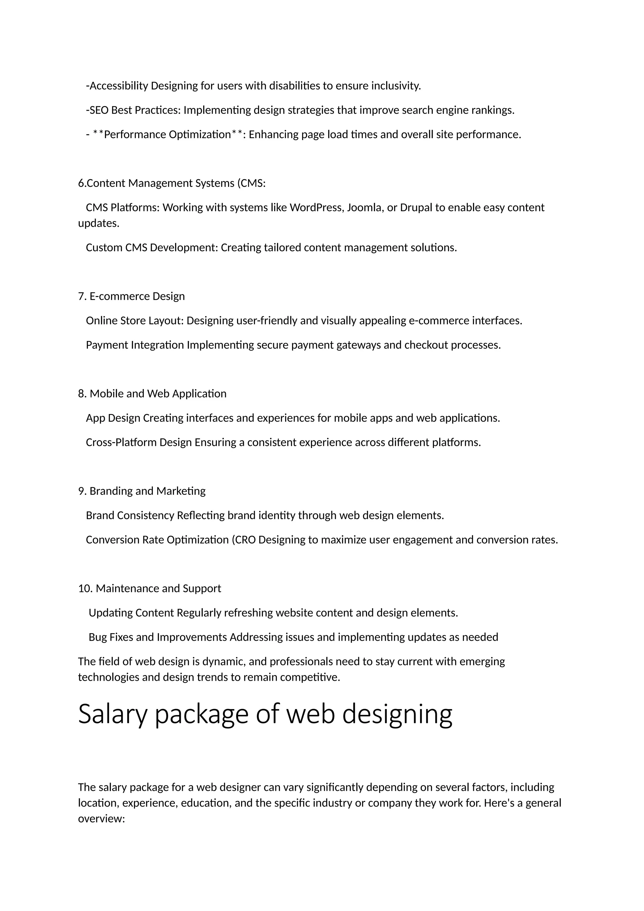 -Accessibility Designing for users with disabilities to ensure inclusivity.
-SEO Best Practices: Implementing design strategies that improve search engine rankings.
- **Performance Optimization**: Enhancing page load times and overall site performance.
6.Content Management Systems (CMS:
CMS Platforms: Working with systems like WordPress, Joomla, or Drupal to enable easy content
updates.
Custom CMS Development: Creating tailored content management solutions.
7. E-commerce Design
Online Store Layout: Designing user-friendly and visually appealing e-commerce interfaces.
Payment Integration Implementing secure payment gateways and checkout processes.
8. Mobile and Web Application
App Design Creating interfaces and experiences for mobile apps and web applications.
Cross-Platform Design Ensuring a consistent experience across different platforms.
9. Branding and Marketing
Brand Consistency Reflecting brand identity through web design elements.
Conversion Rate Optimization (CRO Designing to maximize user engagement and conversion rates.
10. Maintenance and Support
Updating Content Regularly refreshing website content and design elements.
Bug Fixes and Improvements Addressing issues and implementing updates as needed
The field of web design is dynamic, and professionals need to stay current with emerging
technologies and design trends to remain competitive.
Salary package of web designing
The salary package for a web designer can vary significantly depending on several factors, including
location, experience, education, and the specific industry or company they work for. Here's a general
overview:
 