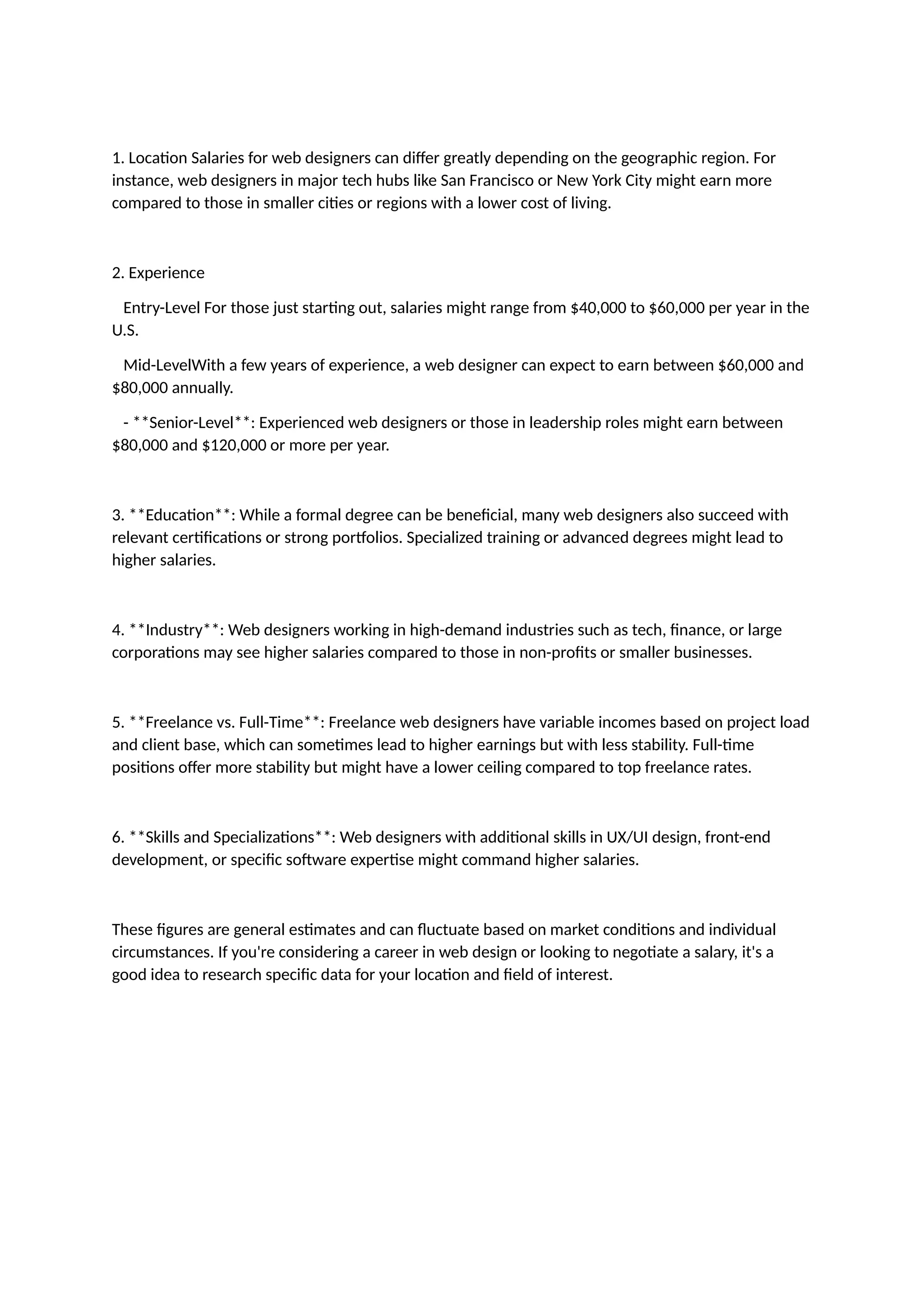 1. Location Salaries for web designers can differ greatly depending on the geographic region. For
instance, web designers in major tech hubs like San Francisco or New York City might earn more
compared to those in smaller cities or regions with a lower cost of living.
2. Experience
Entry-Level For those just starting out, salaries might range from $40,000 to $60,000 per year in the
U.S.
Mid-LevelWith a few years of experience, a web designer can expect to earn between $60,000 and
$80,000 annually.
- **Senior-Level**: Experienced web designers or those in leadership roles might earn between
$80,000 and $120,000 or more per year.
3. **Education**: While a formal degree can be beneficial, many web designers also succeed with
relevant certifications or strong portfolios. Specialized training or advanced degrees might lead to
higher salaries.
4. **Industry**: Web designers working in high-demand industries such as tech, finance, or large
corporations may see higher salaries compared to those in non-profits or smaller businesses.
5. **Freelance vs. Full-Time**: Freelance web designers have variable incomes based on project load
and client base, which can sometimes lead to higher earnings but with less stability. Full-time
positions offer more stability but might have a lower ceiling compared to top freelance rates.
6. **Skills and Specializations**: Web designers with additional skills in UX/UI design, front-end
development, or specific software expertise might command higher salaries.
These figures are general estimates and can fluctuate based on market conditions and individual
circumstances. If you're considering a career in web design or looking to negotiate a salary, it's a
good idea to research specific data for your location and field of interest.
 