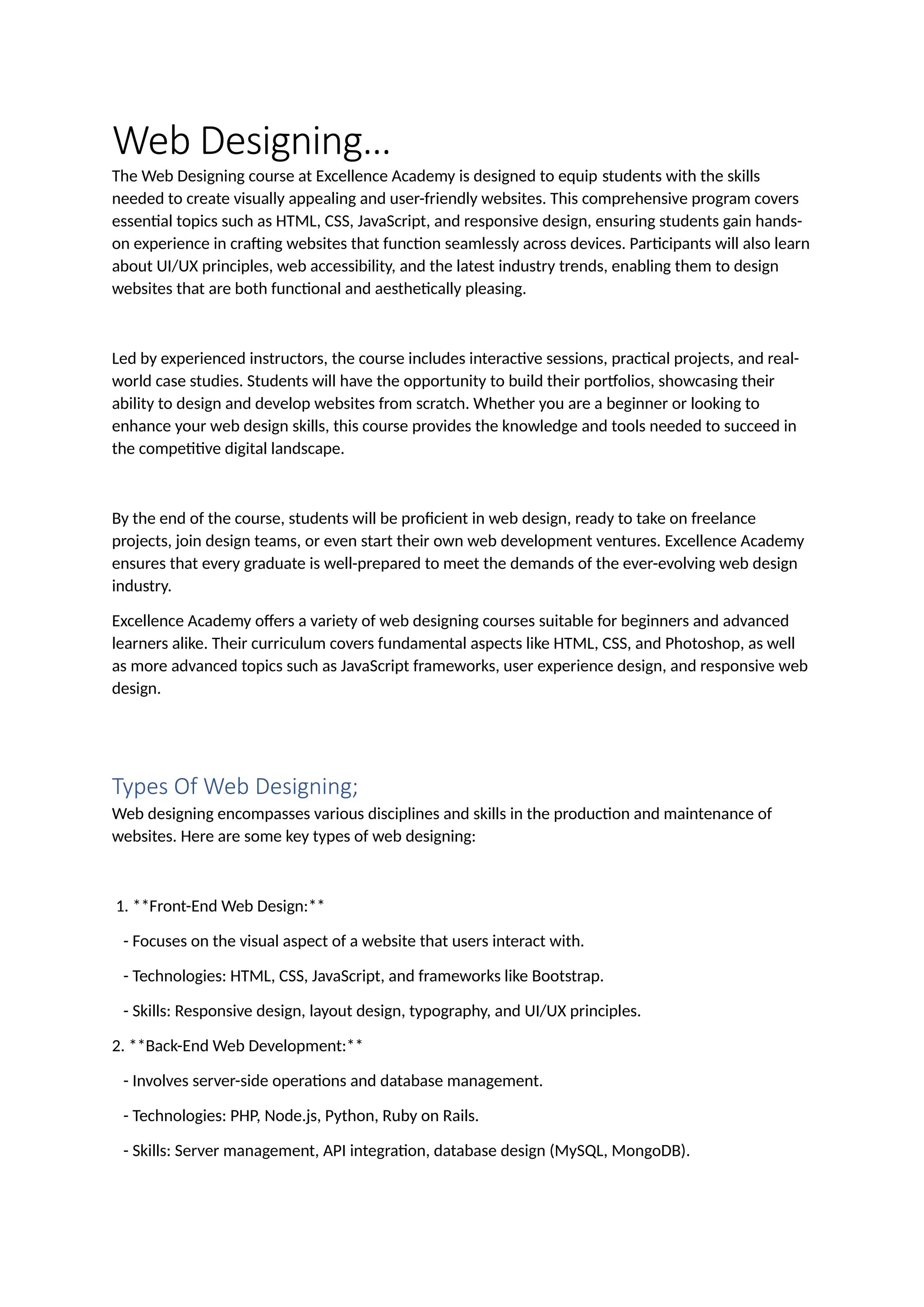 Web Designing…
The Web Designing course at Excellence Academy is designed to equip students with the skills
needed to create visually appealing and user-friendly websites. This comprehensive program covers
essential topics such as HTML, CSS, JavaScript, and responsive design, ensuring students gain hands-
on experience in crafting websites that function seamlessly across devices. Participants will also learn
about UI/UX principles, web accessibility, and the latest industry trends, enabling them to design
websites that are both functional and aesthetically pleasing.
Led by experienced instructors, the course includes interactive sessions, practical projects, and real-
world case studies. Students will have the opportunity to build their portfolios, showcasing their
ability to design and develop websites from scratch. Whether you are a beginner or looking to
enhance your web design skills, this course provides the knowledge and tools needed to succeed in
the competitive digital landscape.
By the end of the course, students will be proficient in web design, ready to take on freelance
projects, join design teams, or even start their own web development ventures. Excellence Academy
ensures that every graduate is well-prepared to meet the demands of the ever-evolving web design
industry.
Excellence Academy offers a variety of web designing courses suitable for beginners and advanced
learners alike. Their curriculum covers fundamental aspects like HTML, CSS, and Photoshop, as well
as more advanced topics such as JavaScript frameworks, user experience design, and responsive web
design.
Types Of Web Designing;
Web designing encompasses various disciplines and skills in the production and maintenance of
websites. Here are some key types of web designing:
1. **Front-End Web Design:**
- Focuses on the visual aspect of a website that users interact with.
- Technologies: HTML, CSS, JavaScript, and frameworks like Bootstrap.
- Skills: Responsive design, layout design, typography, and UI/UX principles.
2. **Back-End Web Development:**
- Involves server-side operations and database management.
- Technologies: PHP, Node.js, Python, Ruby on Rails.
- Skills: Server management, API integration, database design (MySQL, MongoDB).
 