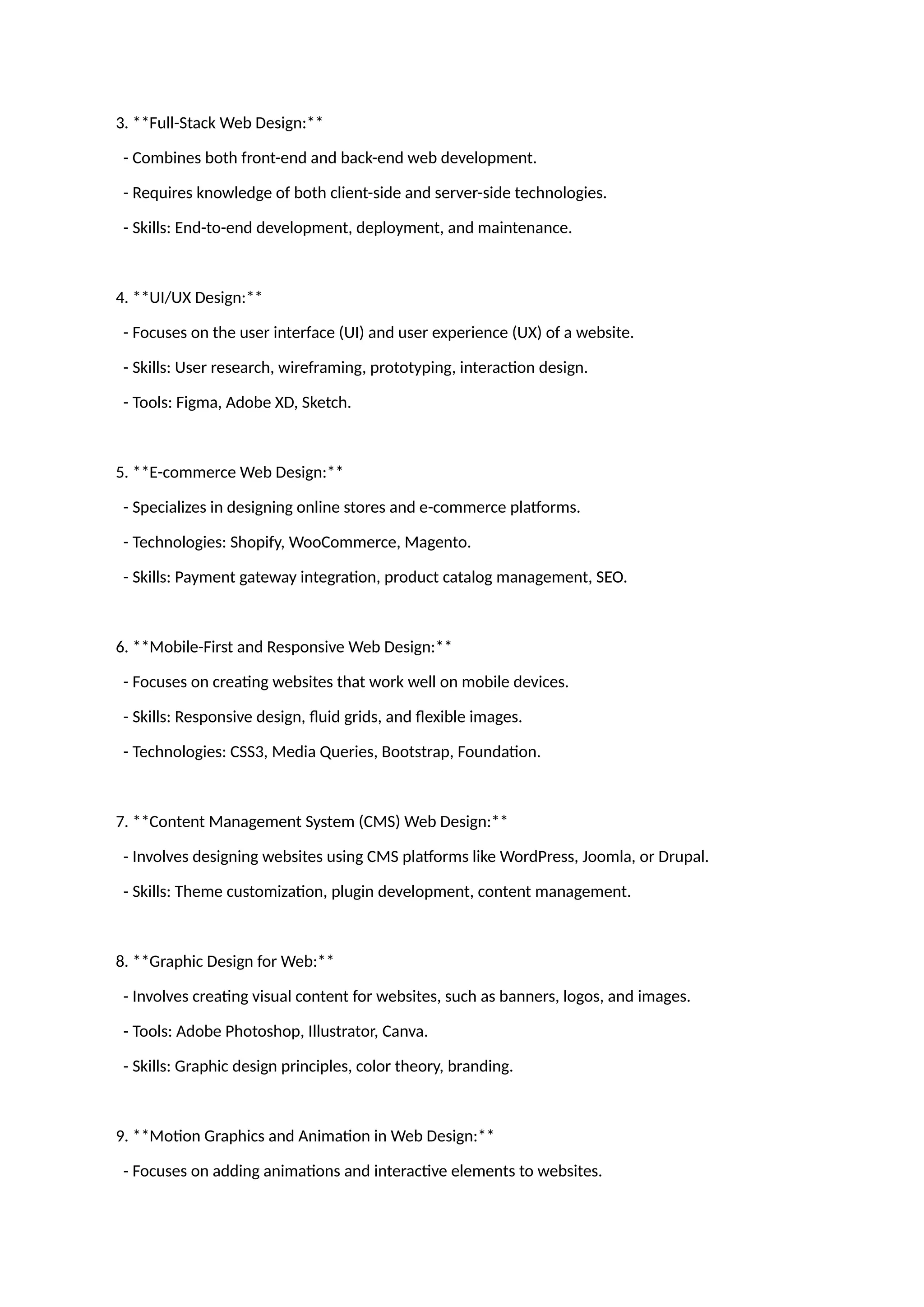 3. **Full-Stack Web Design:**
- Combines both front-end and back-end web development.
- Requires knowledge of both client-side and server-side technologies.
- Skills: End-to-end development, deployment, and maintenance.
4. **UI/UX Design:**
- Focuses on the user interface (UI) and user experience (UX) of a website.
- Skills: User research, wireframing, prototyping, interaction design.
- Tools: Figma, Adobe XD, Sketch.
5. **E-commerce Web Design:**
- Specializes in designing online stores and e-commerce platforms.
- Technologies: Shopify, WooCommerce, Magento.
- Skills: Payment gateway integration, product catalog management, SEO.
6. **Mobile-First and Responsive Web Design:**
- Focuses on creating websites that work well on mobile devices.
- Skills: Responsive design, fluid grids, and flexible images.
- Technologies: CSS3, Media Queries, Bootstrap, Foundation.
7. **Content Management System (CMS) Web Design:**
- Involves designing websites using CMS platforms like WordPress, Joomla, or Drupal.
- Skills: Theme customization, plugin development, content management.
8. **Graphic Design for Web:**
- Involves creating visual content for websites, such as banners, logos, and images.
- Tools: Adobe Photoshop, Illustrator, Canva.
- Skills: Graphic design principles, color theory, branding.
9. **Motion Graphics and Animation in Web Design:**
- Focuses on adding animations and interactive elements to websites.
 