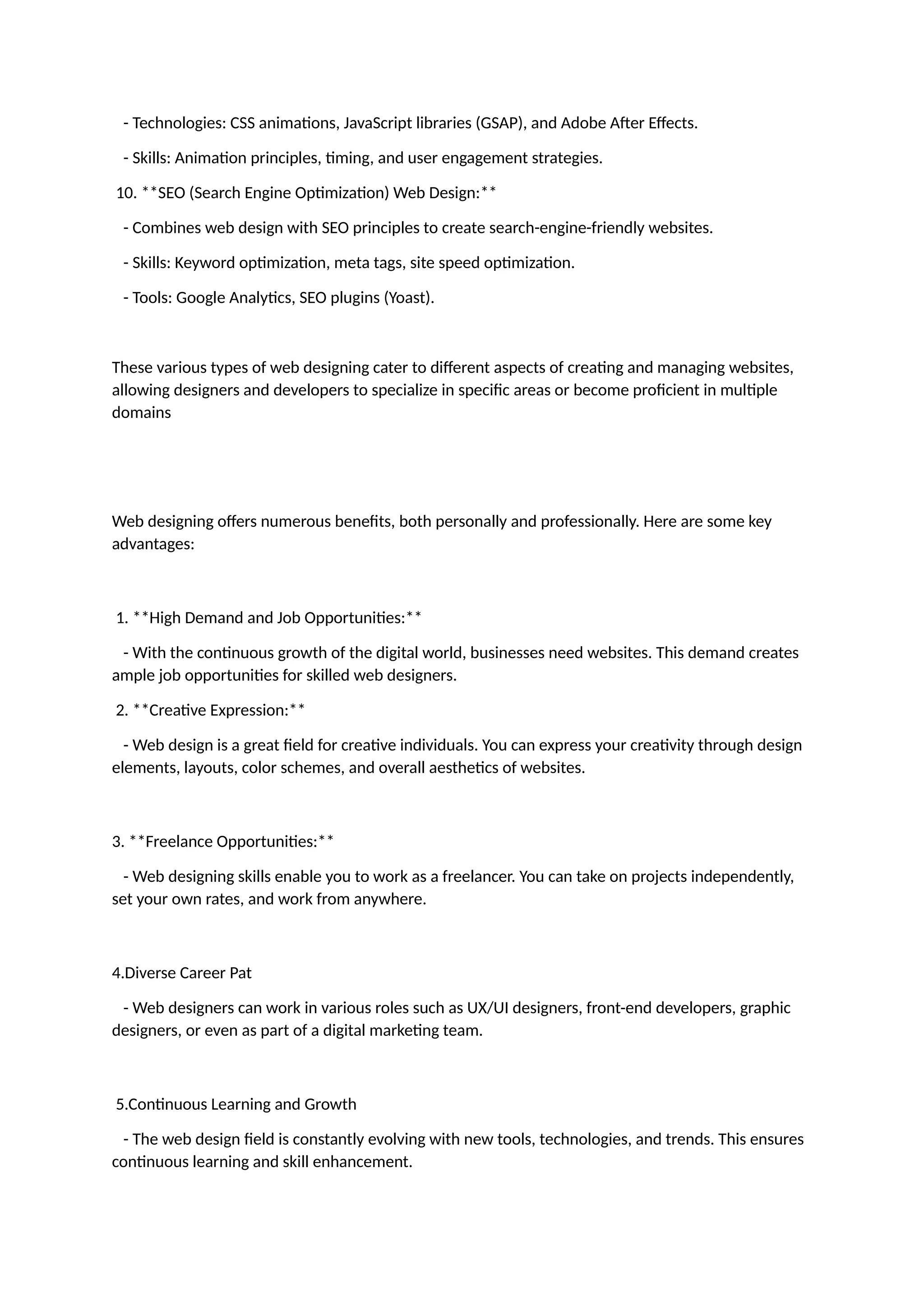 - Technologies: CSS animations, JavaScript libraries (GSAP), and Adobe After Effects.
- Skills: Animation principles, timing, and user engagement strategies.
10. **SEO (Search Engine Optimization) Web Design:**
- Combines web design with SEO principles to create search-engine-friendly websites.
- Skills: Keyword optimization, meta tags, site speed optimization.
- Tools: Google Analytics, SEO plugins (Yoast).
These various types of web designing cater to different aspects of creating and managing websites,
allowing designers and developers to specialize in specific areas or become proficient in multiple
domains
Web designing offers numerous benefits, both personally and professionally. Here are some key
advantages:
1. **High Demand and Job Opportunities:**
- With the continuous growth of the digital world, businesses need websites. This demand creates
ample job opportunities for skilled web designers.
2. **Creative Expression:**
- Web design is a great field for creative individuals. You can express your creativity through design
elements, layouts, color schemes, and overall aesthetics of websites.
3. **Freelance Opportunities:**
- Web designing skills enable you to work as a freelancer. You can take on projects independently,
set your own rates, and work from anywhere.
4.Diverse Career Pat
- Web designers can work in various roles such as UX/UI designers, front-end developers, graphic
designers, or even as part of a digital marketing team.
5.Continuous Learning and Growth
- The web design field is constantly evolving with new tools, technologies, and trends. This ensures
continuous learning and skill enhancement.
 