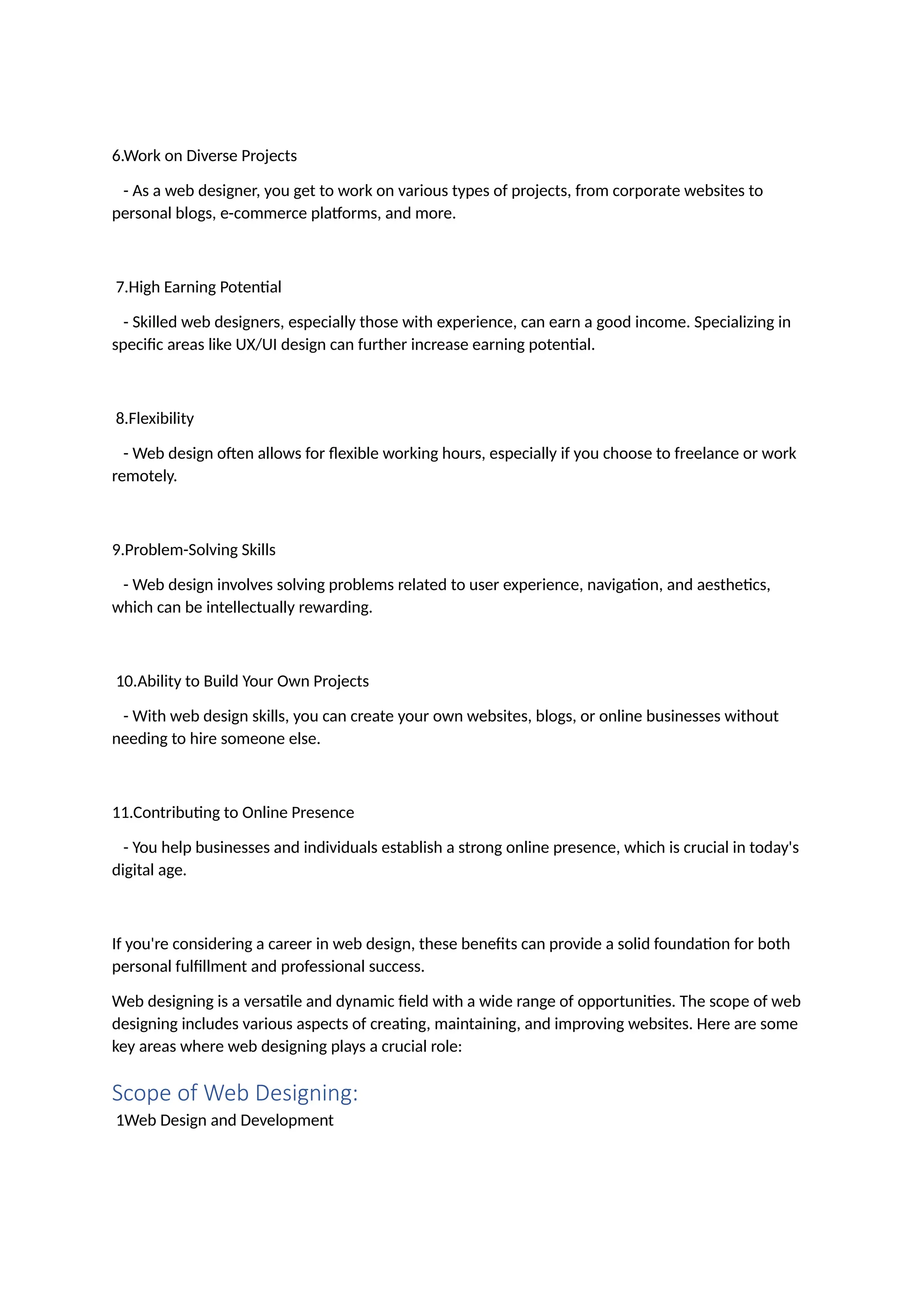 6.Work on Diverse Projects
- As a web designer, you get to work on various types of projects, from corporate websites to
personal blogs, e-commerce platforms, and more.
7.High Earning Potential
- Skilled web designers, especially those with experience, can earn a good income. Specializing in
specific areas like UX/UI design can further increase earning potential.
8.Flexibility
- Web design often allows for flexible working hours, especially if you choose to freelance or work
remotely.
9.Problem-Solving Skills
- Web design involves solving problems related to user experience, navigation, and aesthetics,
which can be intellectually rewarding.
10.Ability to Build Your Own Projects
- With web design skills, you can create your own websites, blogs, or online businesses without
needing to hire someone else.
11.Contributing to Online Presence
- You help businesses and individuals establish a strong online presence, which is crucial in today's
digital age.
If you're considering a career in web design, these benefits can provide a solid foundation for both
personal fulfillment and professional success.
Web designing is a versatile and dynamic field with a wide range of opportunities. The scope of web
designing includes various aspects of creating, maintaining, and improving websites. Here are some
key areas where web designing plays a crucial role:
Scope of Web Designing:
1Web Design and Development
 