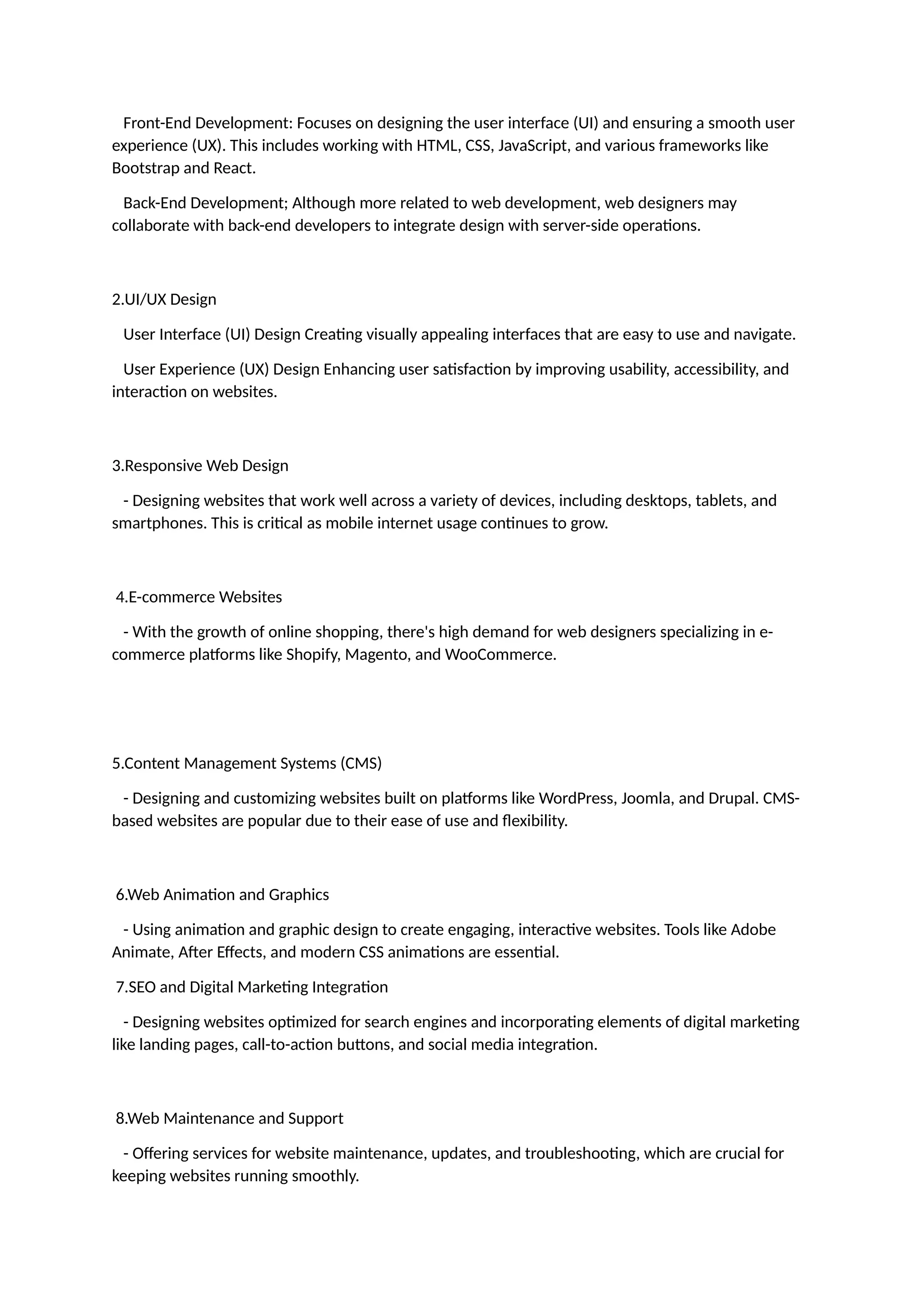 Front-End Development: Focuses on designing the user interface (UI) and ensuring a smooth user
experience (UX). This includes working with HTML, CSS, JavaScript, and various frameworks like
Bootstrap and React.
Back-End Development; Although more related to web development, web designers may
collaborate with back-end developers to integrate design with server-side operations.
2.UI/UX Design
User Interface (UI) Design Creating visually appealing interfaces that are easy to use and navigate.
User Experience (UX) Design Enhancing user satisfaction by improving usability, accessibility, and
interaction on websites.
3.Responsive Web Design
- Designing websites that work well across a variety of devices, including desktops, tablets, and
smartphones. This is critical as mobile internet usage continues to grow.
4.E-commerce Websites
- With the growth of online shopping, there's high demand for web designers specializing in e-
commerce platforms like Shopify, Magento, and WooCommerce.
5.Content Management Systems (CMS)
- Designing and customizing websites built on platforms like WordPress, Joomla, and Drupal. CMS-
based websites are popular due to their ease of use and flexibility.
6.Web Animation and Graphics
- Using animation and graphic design to create engaging, interactive websites. Tools like Adobe
Animate, After Effects, and modern CSS animations are essential.
7.SEO and Digital Marketing Integration
- Designing websites optimized for search engines and incorporating elements of digital marketing
like landing pages, call-to-action buttons, and social media integration.
8.Web Maintenance and Support
- Offering services for website maintenance, updates, and troubleshooting, which are crucial for
keeping websites running smoothly.
 