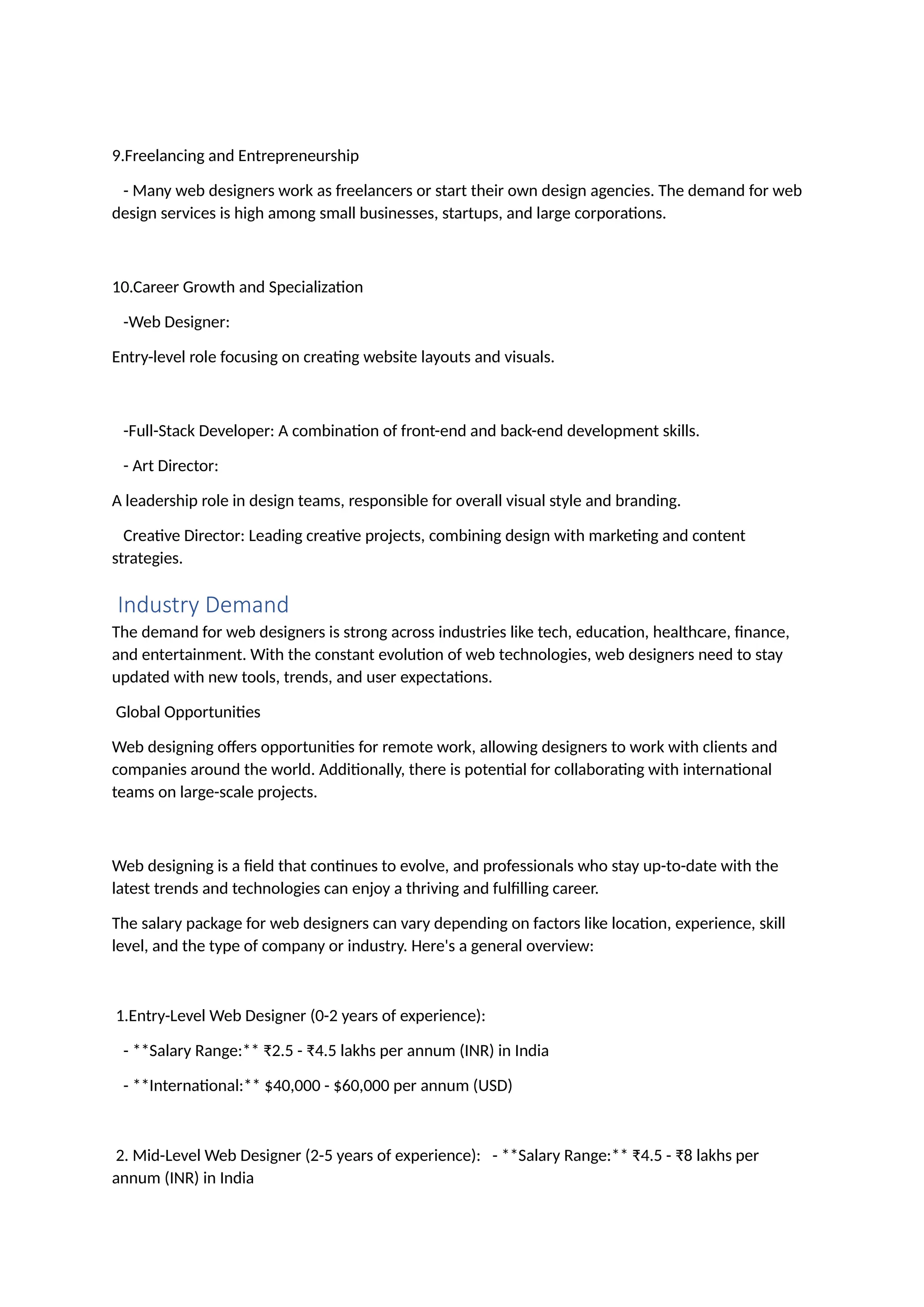 9.Freelancing and Entrepreneurship
- Many web designers work as freelancers or start their own design agencies. The demand for web
design services is high among small businesses, startups, and large corporations.
10.Career Growth and Specialization
-Web Designer:
Entry-level role focusing on creating website layouts and visuals.
-Full-Stack Developer: A combination of front-end and back-end development skills.
- Art Director:
A leadership role in design teams, responsible for overall visual style and branding.
Creative Director: Leading creative projects, combining design with marketing and content
strategies.
Industry Demand
The demand for web designers is strong across industries like tech, education, healthcare, finance,
and entertainment. With the constant evolution of web technologies, web designers need to stay
updated with new tools, trends, and user expectations.
Global Opportunities
Web designing offers opportunities for remote work, allowing designers to work with clients and
companies around the world. Additionally, there is potential for collaborating with international
teams on large-scale projects.
Web designing is a field that continues to evolve, and professionals who stay up-to-date with the
latest trends and technologies can enjoy a thriving and fulfilling career.
The salary package for web designers can vary depending on factors like location, experience, skill
level, and the type of company or industry. Here's a general overview:
1.Entry-Level Web Designer (0-2 years of experience):
- **Salary Range:** ₹2.5 - ₹4.5 lakhs per annum (INR) in India
- **International:** $40,000 - $60,000 per annum (USD)
2. Mid-Level Web Designer (2-5 years of experience): - **Salary Range:** ₹4.5 - ₹8 lakhs per
annum (INR) in India
 