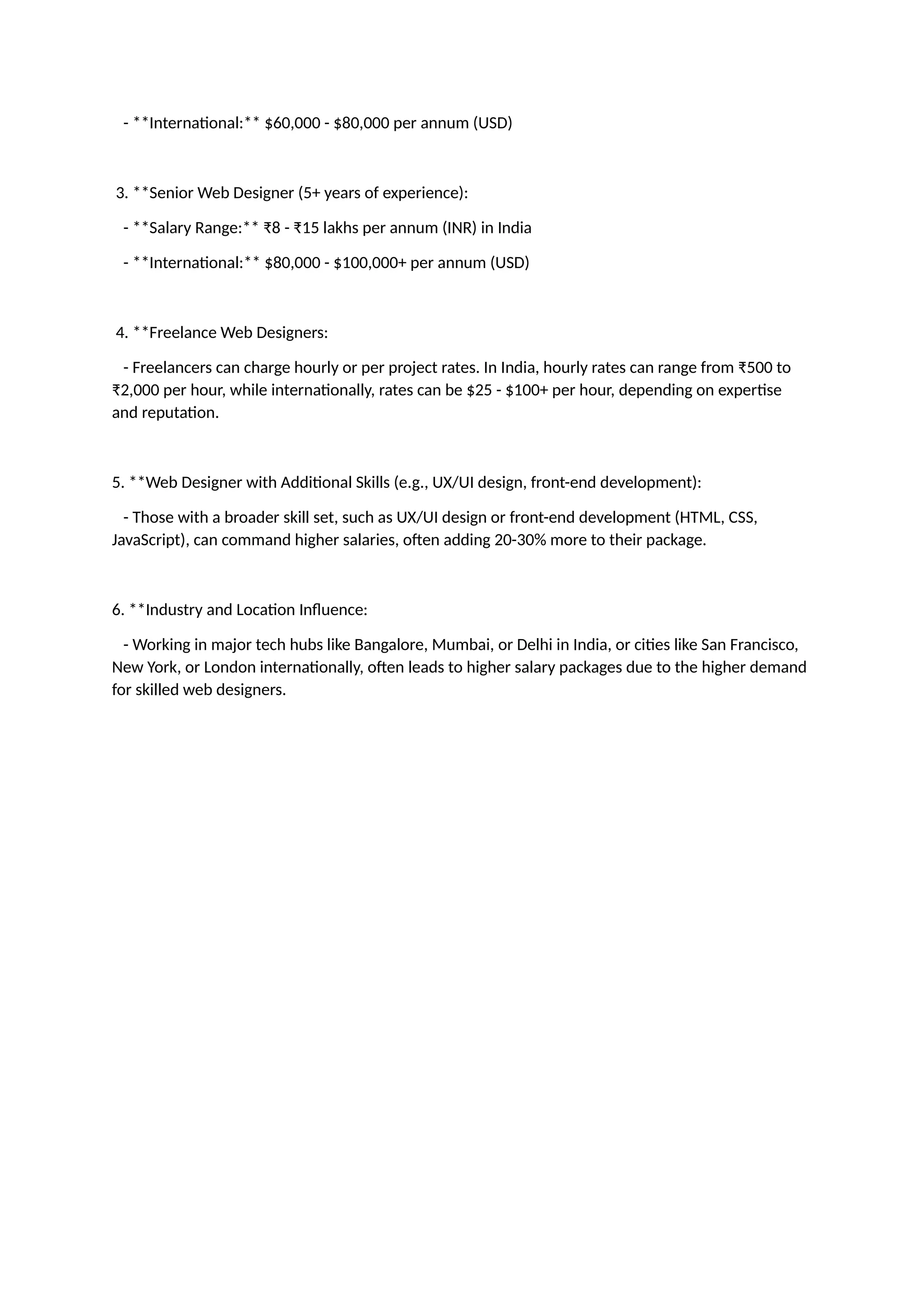 - **International:** $60,000 - $80,000 per annum (USD)
3. **Senior Web Designer (5+ years of experience):
- **Salary Range:** ₹8 - ₹15 lakhs per annum (INR) in India
- **International:** $80,000 - $100,000+ per annum (USD)
4. **Freelance Web Designers:
- Freelancers can charge hourly or per project rates. In India, hourly rates can range from ₹500 to
₹2,000 per hour, while internationally, rates can be $25 - $100+ per hour, depending on expertise
and reputation.
5. **Web Designer with Additional Skills (e.g., UX/UI design, front-end development):
- Those with a broader skill set, such as UX/UI design or front-end development (HTML, CSS,
JavaScript), can command higher salaries, often adding 20-30% more to their package.
6. **Industry and Location Influence:
- Working in major tech hubs like Bangalore, Mumbai, or Delhi in India, or cities like San Francisco,
New York, or London internationally, often leads to higher salary packages due to the higher demand
for skilled web designers.
 