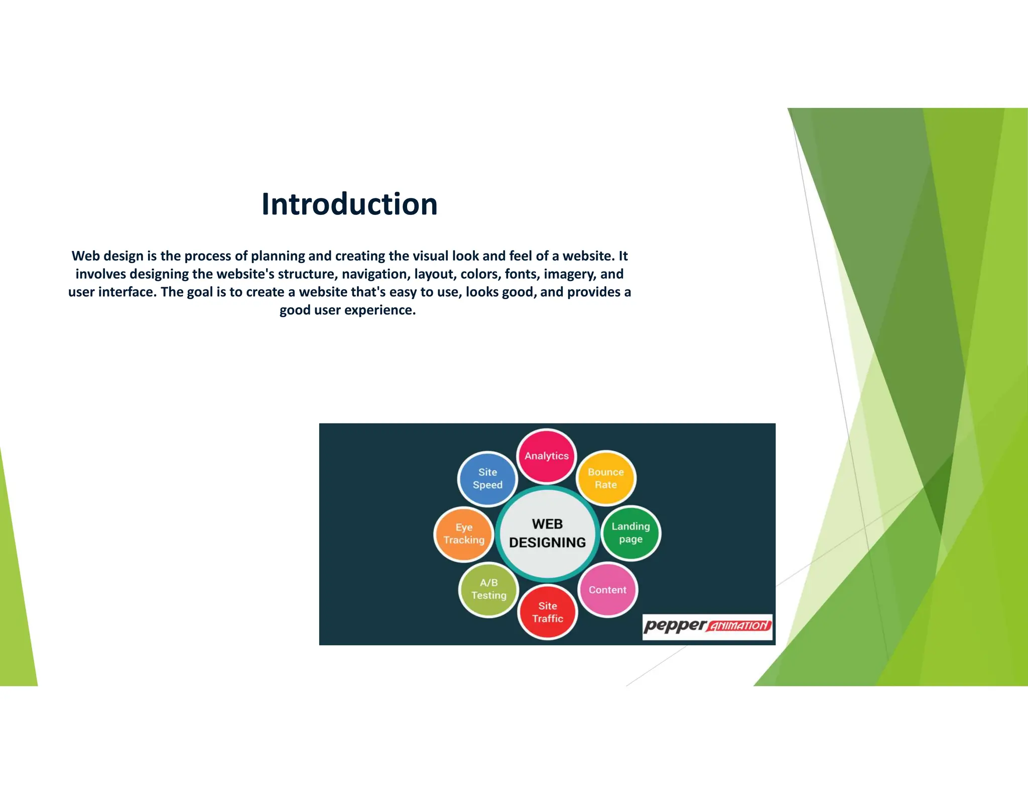 Introduction
Web design is the process of planning and creating the visual look and feel of a website. It
involves designing the website's structure, navigation, layout, colors, fonts, imagery, and
user interface. The goal is to create a website that's easy to use, looks good, and provides a
good user experience.
 