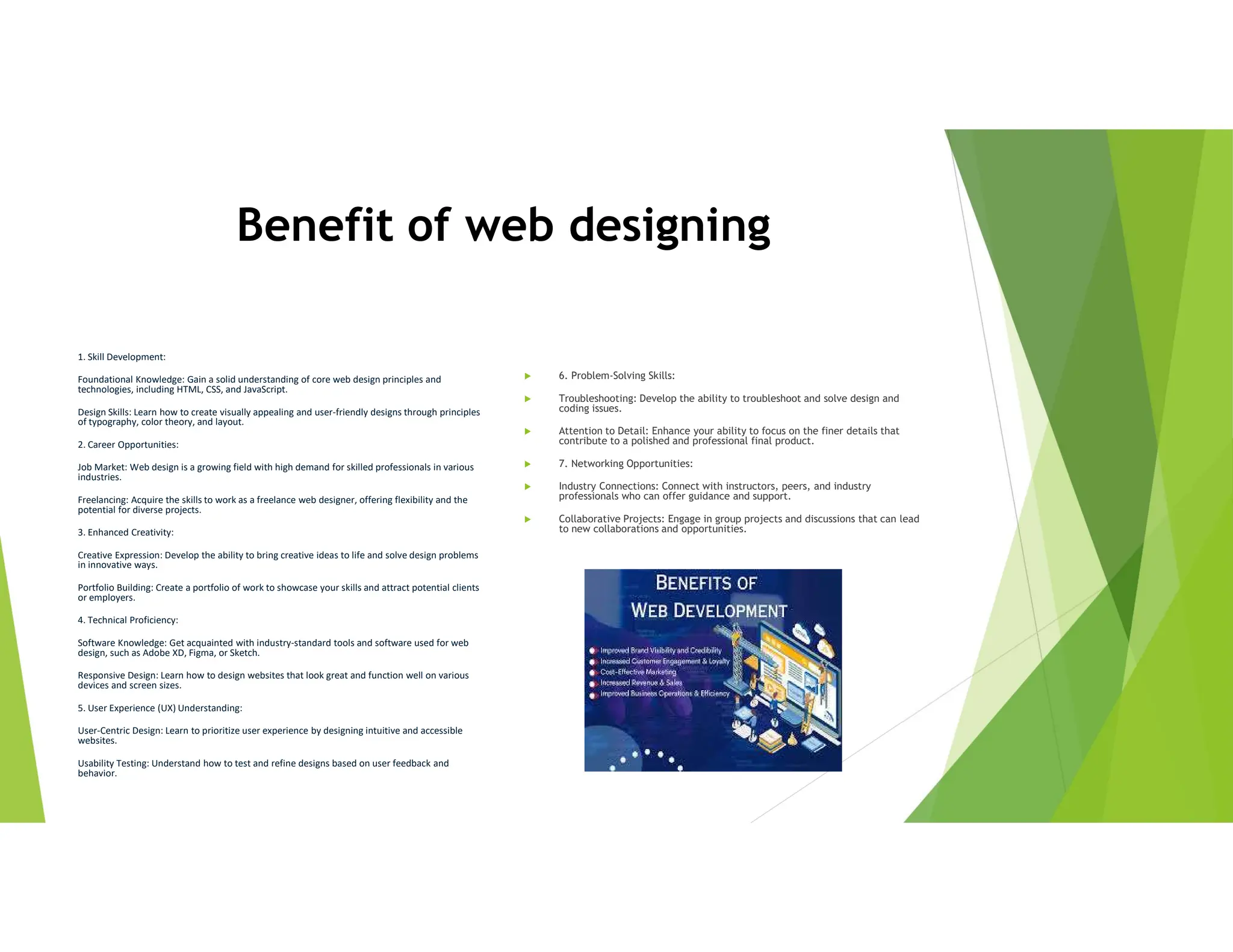 Benefit of web designing
1. Skill Development:
Foundational Knowledge: Gain a solid understanding of core web design principles and
technologies, including HTML, CSS, and JavaScript.
Design Skills: Learn how to create visually appealing and user-friendly designs through principles
of typography, color theory, and layout.
2. Career Opportunities:
Job Market: Web design is a growing field with high demand for skilled professionals in various
industries.
Freelancing: Acquire the skills to work as a freelance web designer, offering flexibility and the
potential for diverse projects.
3. Enhanced Creativity:
Creative Expression: Develop the ability to bring creative ideas to life and solve design problems
in innovative ways.
Portfolio Building: Create a portfolio of work to showcase your skills and attract potential clients
or employers.
4. Technical Proficiency:
Software Knowledge: Get acquainted with industry-standard tools and software used for web
design, such as Adobe XD, Figma, or Sketch.
Responsive Design: Learn how to design websites that look great and function well on various
devices and screen sizes.
5. User Experience (UX) Understanding:
User-Centric Design: Learn to prioritize user experience by designing intuitive and accessible
websites.
Usability Testing: Understand how to test and refine designs based on user feedback and
behavior.
 6. Problem-Solving Skills:
 Troubleshooting: Develop the ability to troubleshoot and solve design and
coding issues.
 Attention to Detail: Enhance your ability to focus on the finer details that
contribute to a polished and professional final product.
 7. Networking Opportunities:
 Industry Connections: Connect with instructors, peers, and industry
professionals who can offer guidance and support.
 Collaborative Projects: Engage in group projects and discussions that can lead
to new collaborations and opportunities.
 