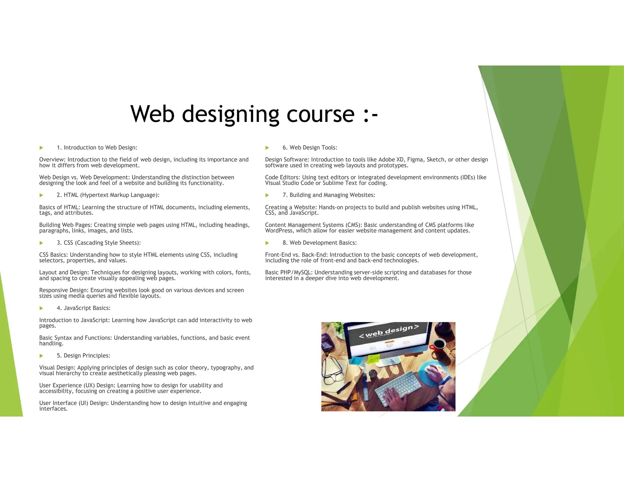 Web designing course :-
 1. Introduction to Web Design:
Overview: Introduction to the field of web design, including its importance and
how it differs from web development.
Web Design vs. Web Development: Understanding the distinction between
designing the look and feel of a website and building its functionality.
 2. HTML (Hypertext Markup Language):
Basics of HTML: Learning the structure of HTML documents, including elements,
tags, and attributes.
Building Web Pages: Creating simple web pages using HTML, including headings,
paragraphs, links, images, and lists.
 3. CSS (Cascading Style Sheets):
CSS Basics: Understanding how to style HTML elements using CSS, including
selectors, properties, and values.
Layout and Design: Techniques for designing layouts, working with colors, fonts,
and spacing to create visually appealing web pages.
Responsive Design: Ensuring websites look good on various devices and screen
sizes using media queries and flexible layouts.
 4. JavaScript Basics:
Introduction to JavaScript: Learning how JavaScript can add interactivity to web
pages.
Basic Syntax and Functions: Understanding variables, functions, and basic event
handling.
 5. Design Principles:
Visual Design: Applying principles of design such as color theory, typography, and
visual hierarchy to create aesthetically pleasing web pages.
User Experience (UX) Design: Learning how to design for usability and
accessibility, focusing on creating a positive user experience.
User Interface (UI) Design: Understanding how to design intuitive and engaging
interfaces.
 6. Web Design Tools:
Design Software: Introduction to tools like Adobe XD, Figma, Sketch, or other design
software used in creating web layouts and prototypes.
Code Editors: Using text editors or integrated development environments (IDEs) like
Visual Studio Code or Sublime Text for coding.
 7. Building and Managing Websites:
Creating a Website: Hands-on projects to build and publish websites using HTML,
CSS, and JavaScript.
Content Management Systems (CMS): Basic understanding of CMS platforms like
WordPress, which allow for easier website management and content updates.
 8. Web Development Basics:
Front-End vs. Back-End: Introduction to the basic concepts of web development,
including the role of front-end and back-end technologies.
Basic PHP/MySQL: Understanding server-side scripting and databases for those
interested in a deeper dive into web development.
 