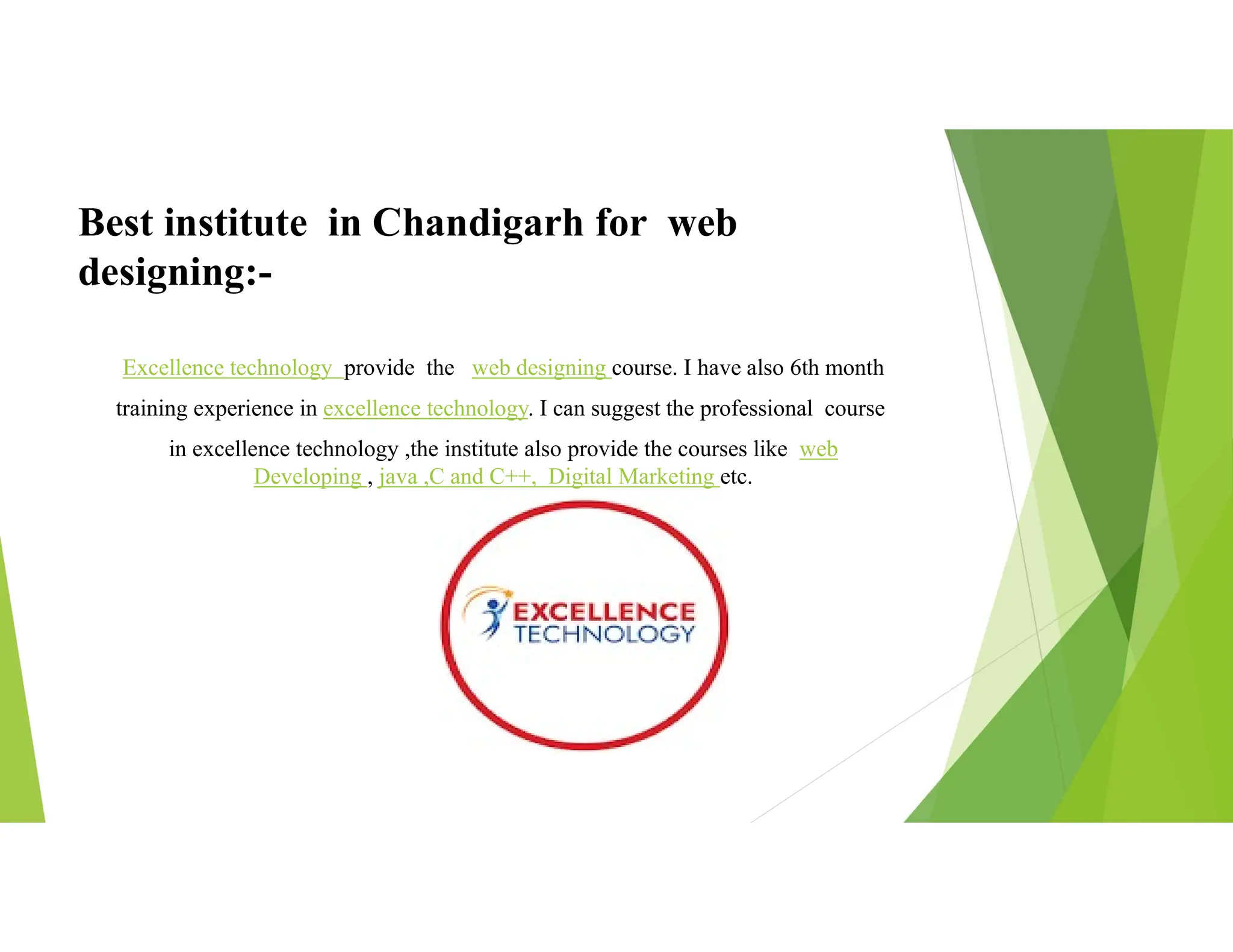 Best institute in Chandigarh for web
designing:-
Excellence technology provide the web designing course. I have also 6th month
training experience in excellence technology. I can suggest the professional course
in excellence technology ,the institute also provide the courses like web
Developing , java ,C and C++, Digital Marketing etc.
 