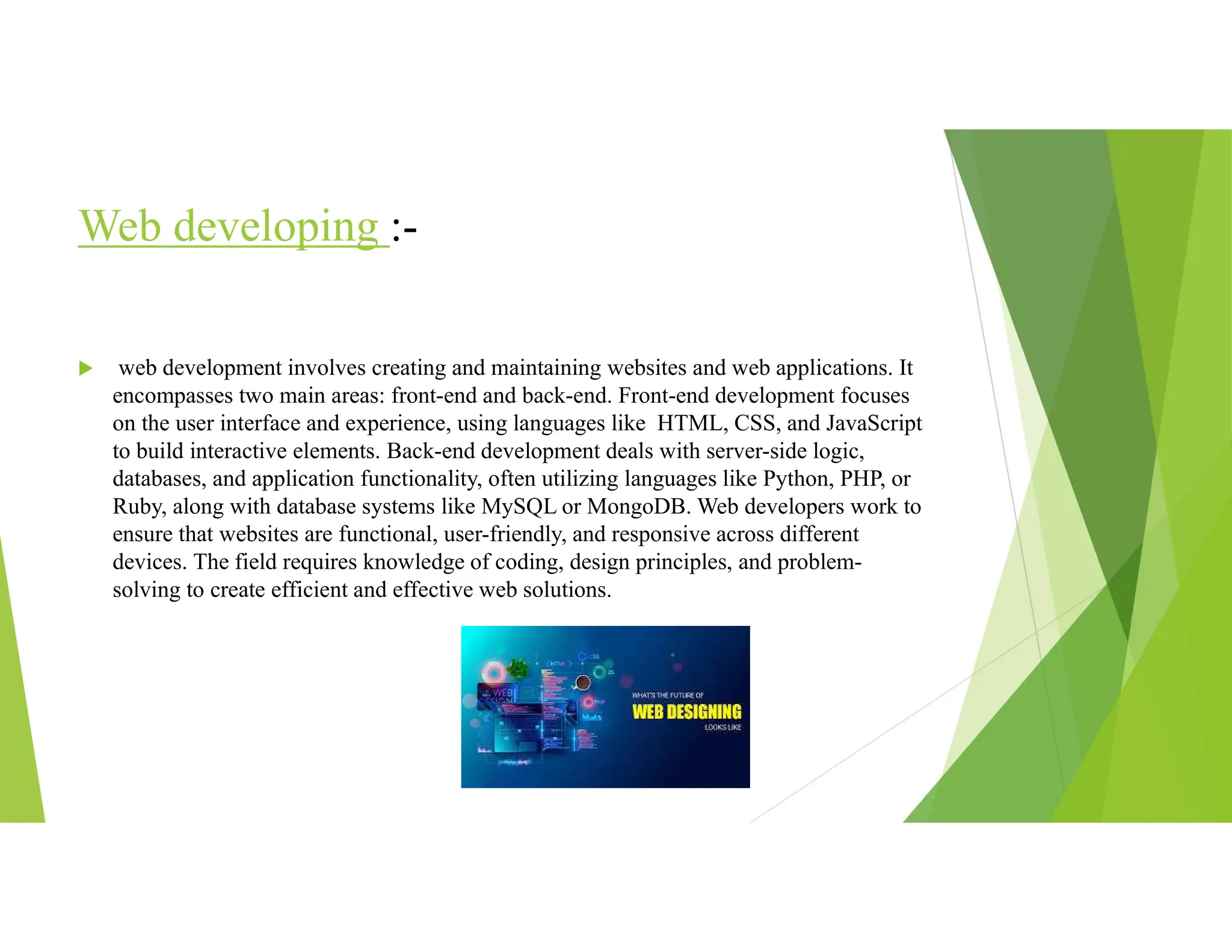 Web developing :-
 web development involves creating and maintaining websites and web applications. It
encompasses two main areas: front-end and back-end. Front-end development focuses
on the user interface and experience, using languages like HTML, CSS, and JavaScript
to build interactive elements. Back-end development deals with server-side logic,
databases, and application functionality, often utilizing languages like Python, PHP, or
Ruby, along with database systems like MySQL or MongoDB. Web developers work to
ensure that websites are functional, user-friendly, and responsive across different
devices. The field requires knowledge of coding, design principles, and problem-
solving to create efficient and effective web solutions.
 