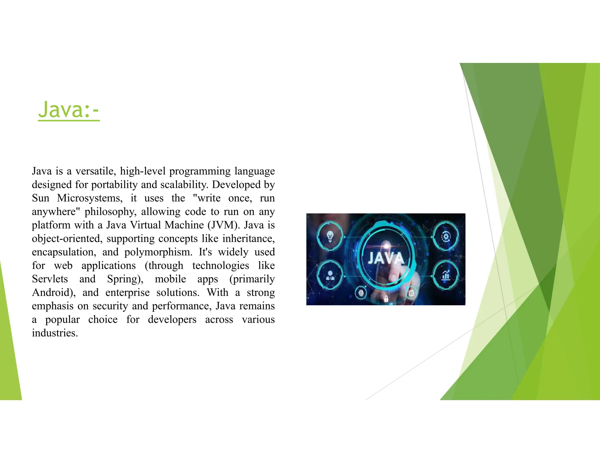 Java:-
Java is a versatile, high-level programming language
designed for portability and scalability. Developed by
Sun Microsystems, it uses the "write once, run
anywhere" philosophy, allowing code to run on any
platform with a Java Virtual Machine (JVM). Java is
object-oriented, supporting concepts like inheritance,
encapsulation, and polymorphism. It's widely used
for web applications (through technologies like
Servlets and Spring), mobile apps (primarily
Android), and enterprise solutions. With a strong
emphasis on security and performance, Java remains
a popular choice for developers across various
industries.
 