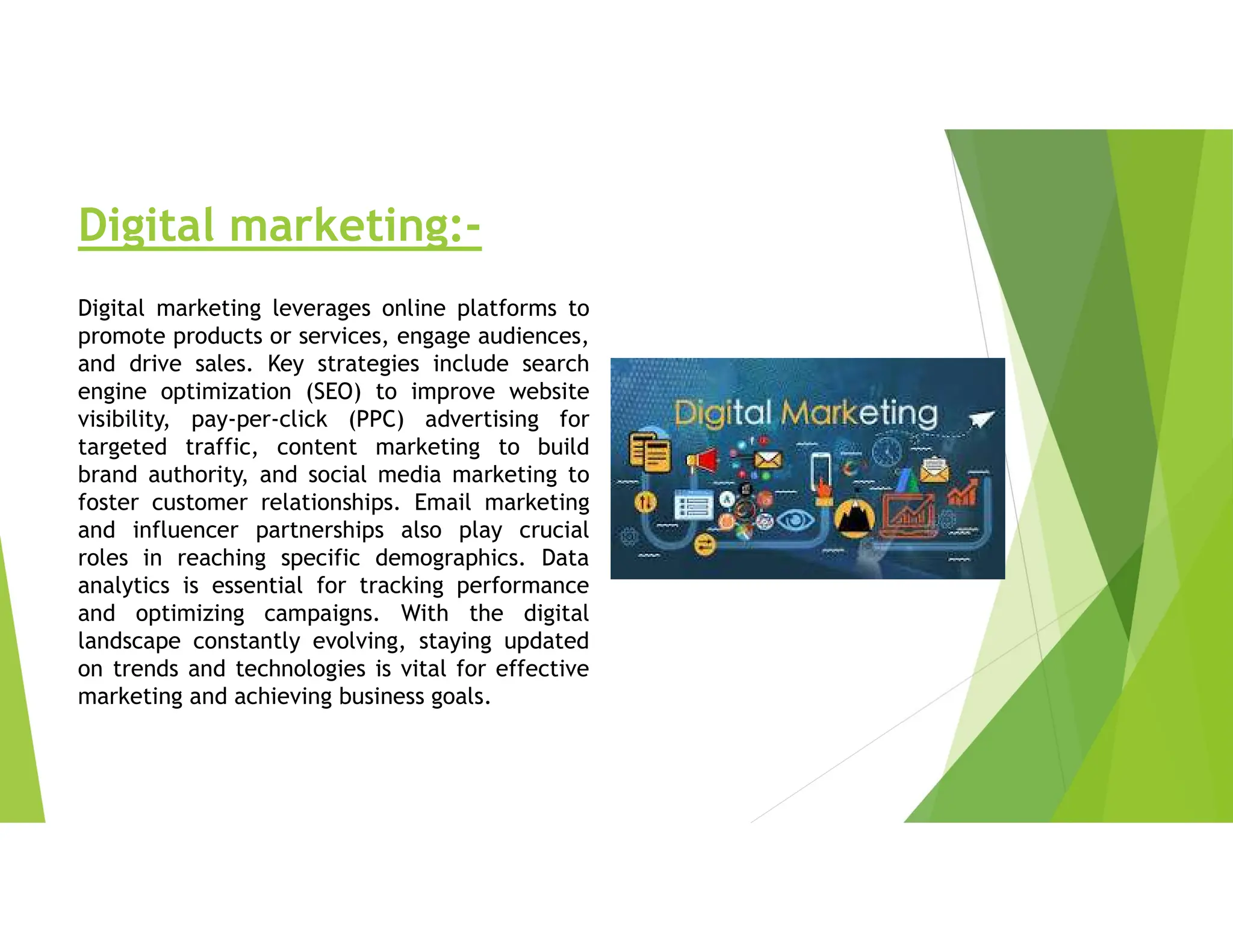 Digital marketing:-
Digital marketing leverages online platforms to
promote products or services, engage audiences,
and drive sales. Key strategies include search
engine optimization (SEO) to improve website
visibility, pay-per-click (PPC) advertising for
targeted traffic, content marketing to build
brand authority, and social media marketing to
foster customer relationships. Email marketing
and influencer partnerships also play crucial
roles in reaching specific demographics. Data
analytics is essential for tracking performance
and optimizing campaigns. With the digital
landscape constantly evolving, staying updated
on trends and technologies is vital for effective
marketing and achieving business goals.
 