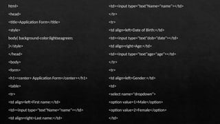 html>
<head>
<title>Application Form</title>
<style>
body{ background-color:lightseagreen;
}</style>
</head>
<body>
<form>
<h1><center> Application Form</center></h1>
<table>
<tr>
<td align=left>First name:</td>
<td><input type="text"Name="name"></td>
<td align=right>Last name:</td>
<td><input type="text"Name="name"></td>
</tr>
<tr>
<td align=left>Date of Birth:</td>
<td><input type="text"dob="date"></td>
<td align=right>Age:</td>
<td><input type="text"age="age"></td>
</tr>
<tr>
<td align=left>Gender:</td>
<td>
<select name="dropdown">
<option value=1>Male</option>
<option value=2>Female</option>
</td>
 
