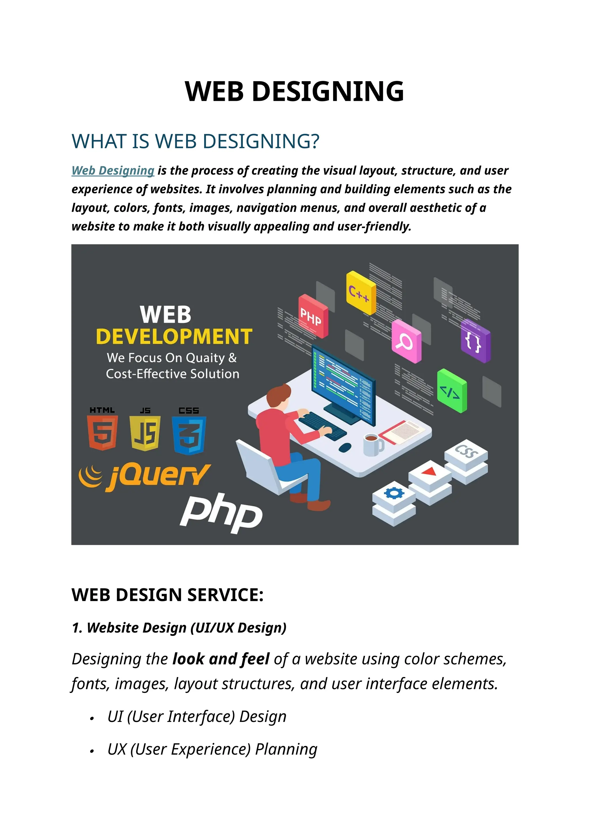 WEB DESIGNING
WHAT IS WEB DESIGNING?
Web Designing is the process of creating the visual layout, structure, and user
experience of websites. It involves planning and building elements such as the
layout, colors, fonts, images, navigation menus, and overall aesthetic of a
website to make it both visually appealing and user-friendly.
WEB DESIGN SERVICE:
1. Website Design (UI/UX Design)
Designing the look and feel of a website using color schemes,
fonts, images, layout structures, and user interface elements.
 UI (User Interface) Design
 UX (User Experience) Planning
 