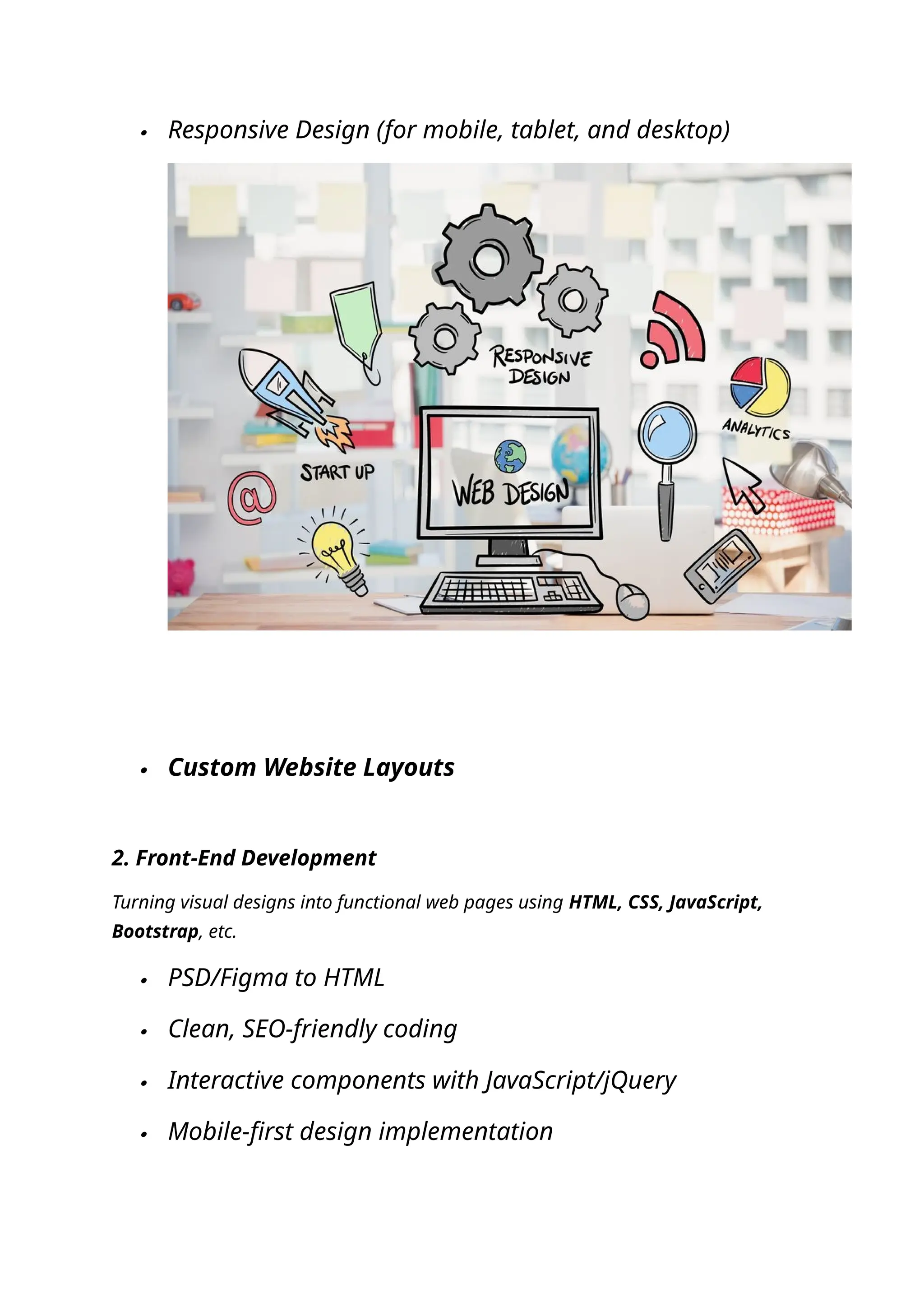  Responsive Design (for mobile, tablet, and desktop)
 Custom Website Layouts
2. Front-End Development
Turning visual designs into functional web pages using HTML, CSS, JavaScript,
Bootstrap, etc.
 PSD/Figma to HTML
 Clean, SEO-friendly coding
 Interactive components with JavaScript/jQuery
 Mobile-first design implementation
 