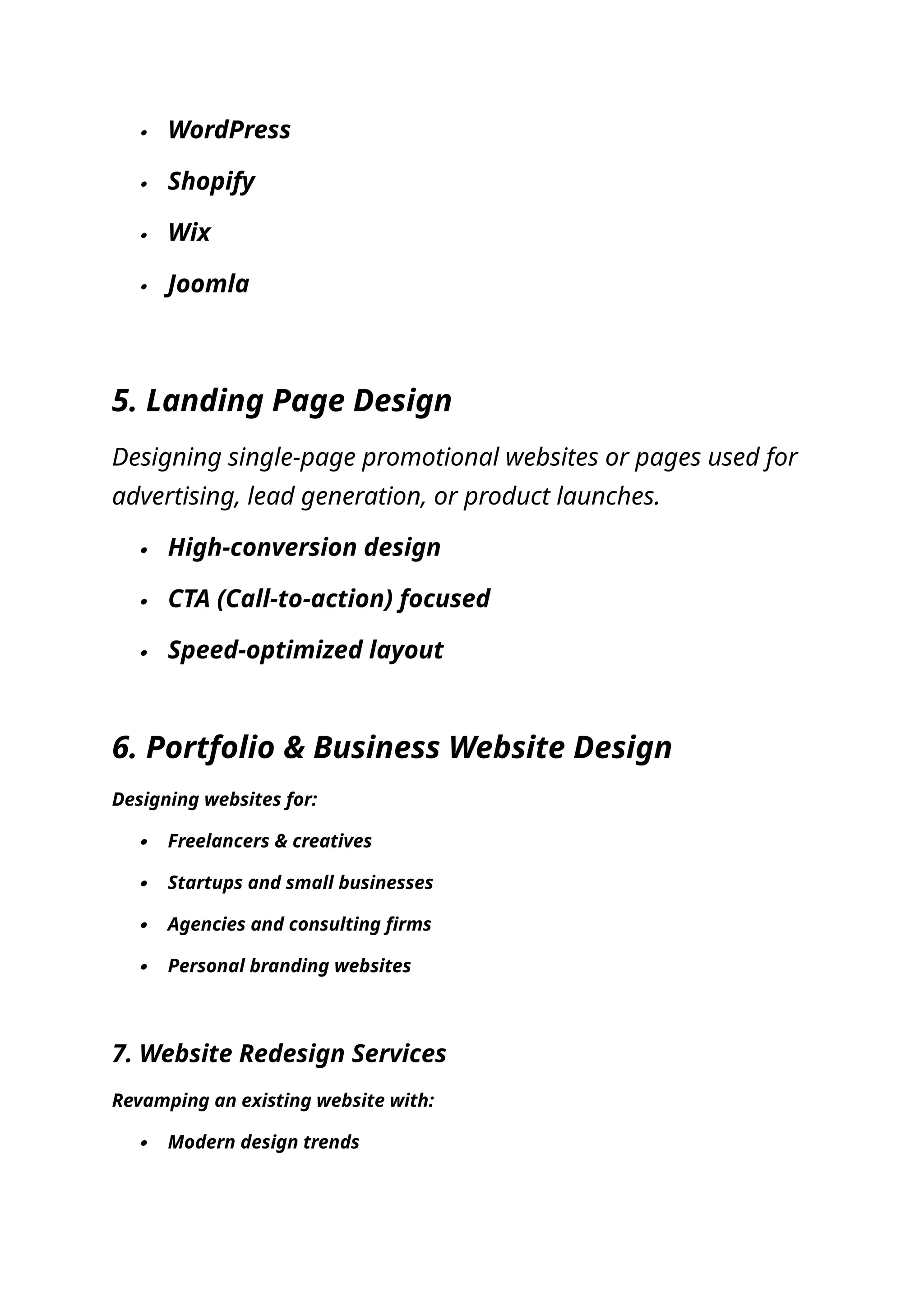  WordPress
 Shopify
 Wix
 Joomla
5. Landing Page Design
Designing single-page promotional websites or pages used for
advertising, lead generation, or product launches.
 High-conversion design
 CTA (Call-to-action) focused
 Speed-optimized layout
6. Portfolio & Business Website Design
Designing websites for:
 Freelancers & creatives
 Startups and small businesses
 Agencies and consulting firms
 Personal branding websites
7. Website Redesign Services
Revamping an existing website with:
 Modern design trends
 