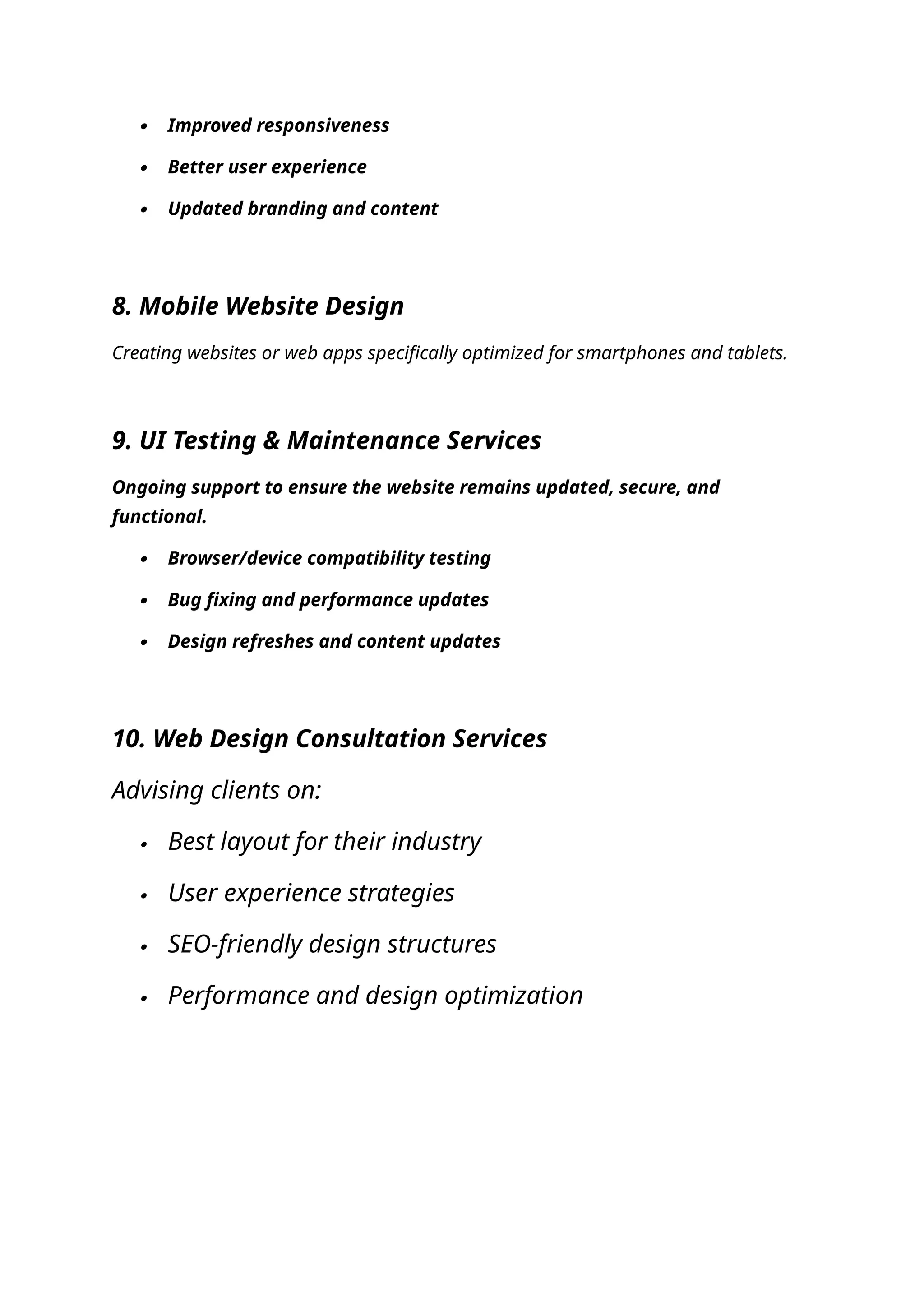  Improved responsiveness
 Better user experience
 Updated branding and content
8. Mobile Website Design
Creating websites or web apps specifically optimized for smartphones and tablets.
9. UI Testing & Maintenance Services
Ongoing support to ensure the website remains updated, secure, and
functional.
 Browser/device compatibility testing
 Bug fixing and performance updates
 Design refreshes and content updates
10. Web Design Consultation Services
Advising clients on:
 Best layout for their industry
 User experience strategies
 SEO-friendly design structures
 Performance and design optimization
 