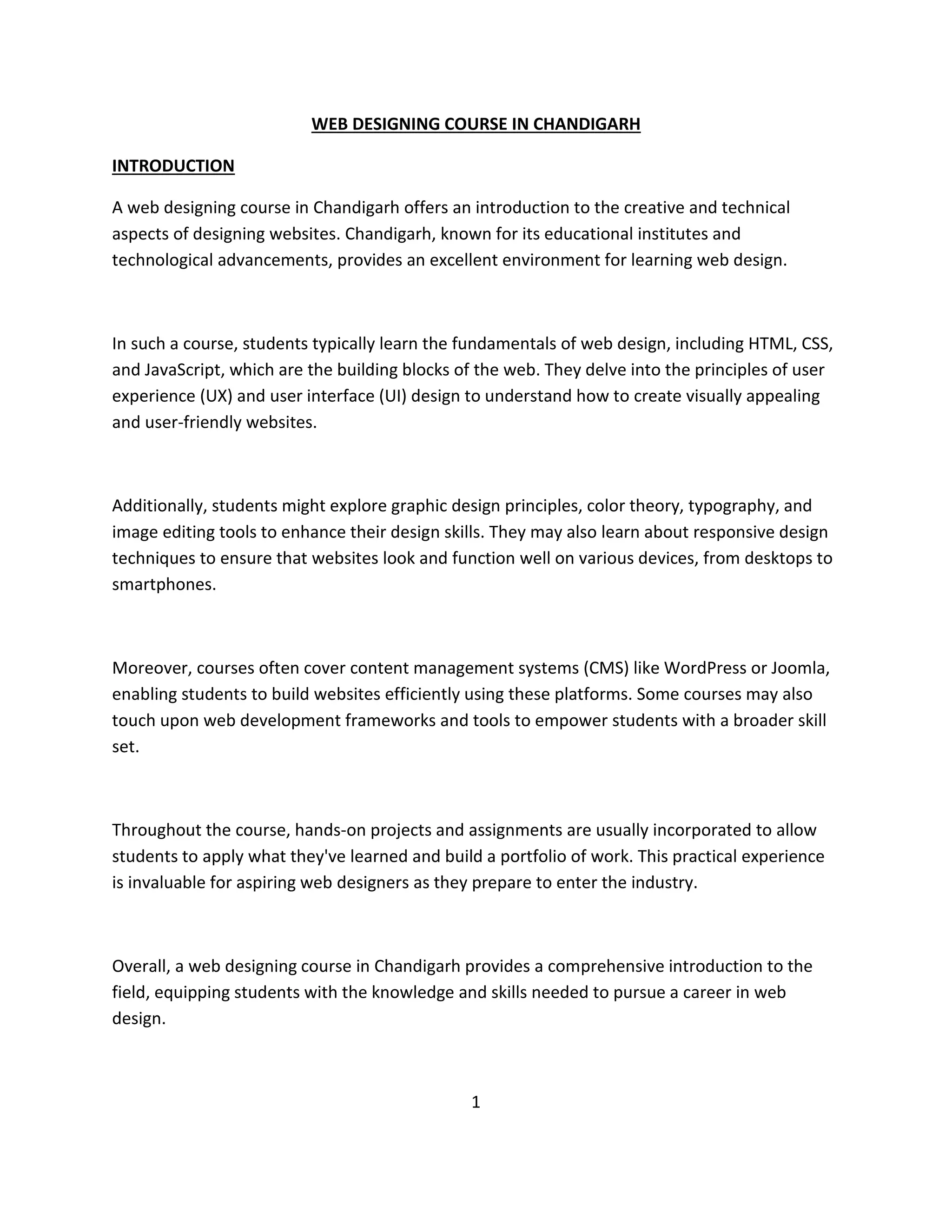 WEB DESIGNING COURSE IN CHANDIGARH
INTRODUCTION
A web designing course in Chandigarh offers an introduction to the creative and technical
aspects of designing websites. Chandigarh, known for its educational institutes and
technological advancements, provides an excellent environment for learning web design.
In such a course, students typically learn the fundamentals of web design, including HTML, CSS,
and JavaScript, which are the building blocks of the web. They delve into the principles of user
experience (UX) and user interface (UI) design to understand how to create visually appealing
and user-friendly websites.
Additionally, students might explore graphic design principles, color theory, typography, and
image editing tools to enhance their design skills. They may also learn about responsive design
techniques to ensure that websites look and function well on various devices, from desktops to
smartphones.
Moreover, courses often cover content management systems (CMS) like WordPress or Joomla,
enabling students to build websites efficiently using these platforms. Some courses may also
touch upon web development frameworks and tools to empower students with a broader skill
set.
Throughout the course, hands-on projects and assignments are usually incorporated to allow
students to apply what they've learned and build a portfolio of work. This practical experience
is invaluable for aspiring web designers as they prepare to enter the industry.
Overall, a web designing course in Chandigarh provides a comprehensive introduction to the
field, equipping students with the knowledge and skills needed to pursue a career in web
design.
1
 