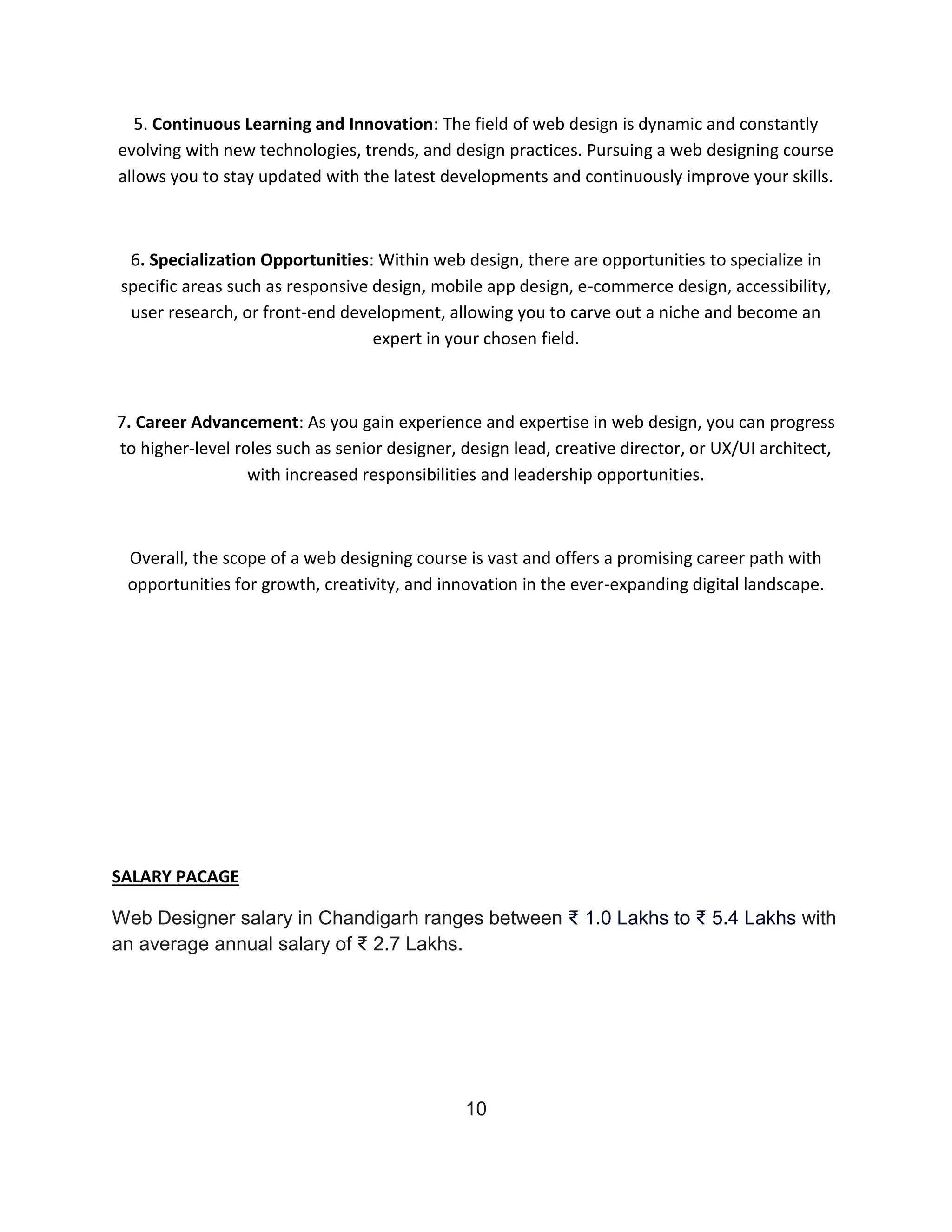5. Continuous Learning and Innovation: The field of web design is dynamic and constantly
evolving with new technologies, trends, and design practices. Pursuing a web designing course
allows you to stay updated with the latest developments and continuously improve your skills.
6. Specialization Opportunities: Within web design, there are opportunities to specialize in
specific areas such as responsive design, mobile app design, e-commerce design, accessibility,
user research, or front-end development, allowing you to carve out a niche and become an
expert in your chosen field.
7. Career Advancement: As you gain experience and expertise in web design, you can progress
to higher-level roles such as senior designer, design lead, creative director, or UX/UI architect,
with increased responsibilities and leadership opportunities.
Overall, the scope of a web designing course is vast and offers a promising career path with
opportunities for growth, creativity, and innovation in the ever-expanding digital landscape.
SALARY PACAGE
Web Designer salary in Chandigarh ranges between ₹ 1.0 Lakhs to ₹ 5.4 Lakhs with
an average annual salary of ₹ 2.7 Lakhs.
10
 